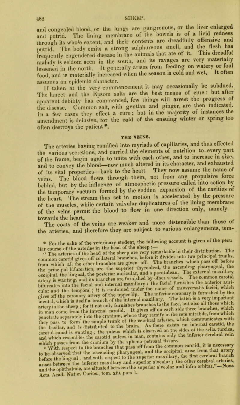 and concealed blood, or the lungs are gangrenous, or the liver enlwged and putrid. The lining membrane of the bowels is of a livid redness through its who'e extent, and their contents are dreadfully offensive and putrid. The body emits a strong sulphureous smell, and the flesh has frequently engendered disease in the animals that ate of it. This dreadml malady is seldom seen in the south, and its ravages are very materia y lessened in the north. It generally arises from feeding on watery or foul food, and is materially increased when the season is cold and wet. It otten assumes an epidemic character. • n i uj i If taken at the very commencement it may occasionally be subdued. The lancet and the Epsom salts are the best means of cure : but after apparent debility has commenced, few things will arrest the progress ot the disease. Common salt, with gentian and ginger, are then indicatef. In a few cases tliey effect a cure; but in the majority of instances the amendment is delusive, for the cold of the ensuing winter or spring too often destroys the patient *. THE VEINS. The arteries having ramified into myriads of capillaries, and thus effected the various secretions, and carried the elements of nutrition to every part of the frame, begin again to unite with each other, and to increase in size, and to convey the blood—now much altered in its character, and exhausted of its vital properties—back to the heart. They now assume the name of veins The blood flows through them, not from any propulsive force behind, but by the influence of atmospheric pressure called into action by the temporary vacuum formed by the sudden expansion of the cavities of the heart. The stream thus set in motion is accelerated by the pr^sure of the muscles, while certain valvular duplicatures of the lining membrane of the veins permit the blood to flow in one direction only, namely towards the heart. -i, e The coats of the veins are weaker and more distensible than those ot the arteries, and therefore they are subject to various enlargements, tem- * For the sake of the veterinary student, the following account is given of the pecu liar course of the arteries in the head of the sheep . , ,, . • 1 i. u f t'i.q “ The arteries of the head of the sheep are very remarkable m their distribution. The common carotid gives off collateral branches, before it divides into two pnncipaUruiiks, from which all the other branches are given off. The branches whicli pass off before the principal bifurcation, are the superior thyroideal, the ascending pharyngeal, the occimtal. the lingual, the posterior auricular, and a parotidean. The external maxillary IriJy is wanting, and its branches are furnished by other vessels. The common carotid bifurcates into the facial and internal maxillary : the facial furnishes the anterior aun. cular Ld the temporal ; it is continued under the name ot transversalis which off the coronary artery of the upper lip. The inferior coronary is furnished by the fn^tid vvhich is itself a branch of the internal maxillary. The latter is a very important ar^ V n the sheep ; for it not only furnishes branches to the hice bid also all those which hi mill come from the internal clrotid. It gives off on each side tbri« branche^ which penetrate separately into the cranium, where they ramify m ihe rote mirabile, from which they pass ti form''the simple trunk of the cerebral aiteiies, which communicates with the basilar, and is distritiSed to the bram. As there e.xists carotid canal is wanting •, the sulcus which is observed 0.1 the sides ot the and which resembles the carotid sulcus in man, contains^ only the inferior cerebral vein which passes from the cranium by the spheno-petrosal fissure. “ Wvth respect to the branches that pass off from the common carotid, it is necessary to be observed that the ascending pharyngeal, and the occipital, arise from that artery before the lingual; and with respect to the superior maxillary, the first cerebral branch arises between the inferior maxillary and superior alveolar ; the other cerebral arteries and the ophthalmic, are situated between the superior alveolar and infra orbitar. —Nova Acta Acad. Natnr. Curios., tom. xiii. pars 1.