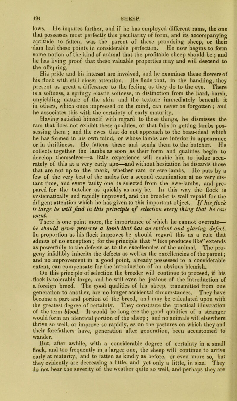 lows. He inquires farther, and if lie lias employed different rams, the one that possesses most perfectly this peculiarity of form, and its accompanying aptitude to fatten, was the parent of these promising sheep, or their ’dam had these points in considerable perfection. He now begins to form some notion of the kind of animal that the profitable sheep should be ; and he has living proof that these valuable properties may and will descend to the offspring. His jiride and his interest are involved, and he examines these flowers of his flock with still closer attention. He finds that, in the handling, they present as great a difference to the feeling as they do to the eye. There is a softness, a springy elastic softness, in distinction from the hard, harsh, unyielding nature of the skin and the texture immediately beneath it in others, which once impressed on the mind, can never be forgotten ; and he associates this with the certainty of early maturity. Having satisfied himself with regard to these things, he dismisses the ram that does not exhibit these qualities, or that fails in getting lambs pos- sessing them ; and the ewes that do not approach to the beau-ideal which he has formed in his own mind, or whose lambs are inferior in appearance or in thriftiness. He fattens these and sends them to the butcher. He collects together the lambs as soon as their form and qualities begin to develop themselves—a little experience will enable him to judge accu- rately of this at a very early age—and without hesitation he discards those that are not up to the mark, whether ram or ewe-lambs. He puts by a few of the very best of the males for a second examination at no very dis- tant time, and every faulty one is selected from the ewe-lambs, and pre- pared for the butcher as quickly as may be. In this way the flock is systematically and rapidly improved, and the breeder is well repaid for the diligent attention which he has given to this important object. If his flock is large he will find in this principle of selection every thing that he can want. There is one point more, the importance of which he cannot overrate— he should never preserve a lamb that has an evident and glaring defect. In proportion as his flock improves he should regard this as a rule that admits of no exception ; for the principle that “ like produces like” extends as powerfully to the defects as to the excellencies of the animal. The pro- geny infallibly inherits the defects as well as the excellencies of the parent; and no improvement in a good point, already possessed to a considerable extent, can compensate for the introduction of an obvious blemish. On this principle of selection the breeder will continue to proceed, if his flock is tolerably large, and he will even be jealous of the introduction of a foreign breed. The good qualities of his sheep, transmitted from one generation to another, are no longer accidental circumstances. They have become a part and portion of the breed, and may be calculated upon with the greatest degree of certainty. They consliliite the practical illustration of the term blood. It would be long ere the good qualities of a stranger would form an identical portion of the sheep ; and no animals will elsewhere thrive so well, or improve so rapidly, as on the pastures on which they and their forefathers have, generation after generation, been accustomed to wander. But, after awhile, with a considerable degree of certainty in a small flock, and too frequently in a larger one, the sheep will continue to arrive early at maturity, and to fatten as kindly as before, or even more so, but they evidently are decreasing a little, and yet only a little, in size. They do not bear the severity of the weather quite so well, and perhaps they are