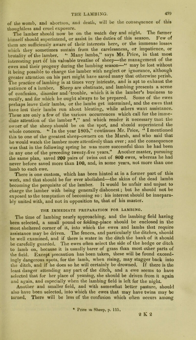 of the womb, and abortion, and death, will be the consec^uence of this thoughtless and cruel exposure. The lainber should now be on the w-atch day and night. The farmer himself should superintend, or assist in the duties of this season. Few of them are sufficiently aware of their interests here, or the immense losses which they sometimes sustain from the carelessness, or impatience, or brutality of the lamber. “ Many lambs,” says Mr. Price, in that most interesting part of his valuable treatise of sheep—the management of the ewes and their progeny during the lambing season may be lost without it being possible to charge the lamber with neglect or ignorance, although greater attention on his part might have saved many that otherwise perish. The practice of lambing is at times very intricate, and is apt to exhaust the patience of a lamber. Sheep are obstinate, and lambing presents a scene of confusion, disorder and 'trouble, which it is the lamber’s business to rectify, and for which he ought always to be prepared. Some of the ewes perhaps leave their lambs, or the lambs get intermixed, and the ewes that have lost their lambs run about bleating, while others want assistance. These are only a few of the various occurrences which call for the imme- diate attention of the lamber*,” and which render it necessary tliat the owner of the sheep should be on the spot, and should superintend the whole concern. “ In the year 1805,” continues Mr. Price, “ I mentioned this to one of the greatest sheep-owners on the Marsh, and who said that he would watch the lamber more attentively than ever ; and the consequence was that in the following spring he was more successful than he had been in any one of the preceding twenty-five years.” Another master, pursuing the same plan, saved 200 pairs of twins out of 800 ewes, whereas he had never before saved more than 100, and, in some years, not more than one lamb to each ewe. There is one custom, which has been hinted at in a former part of this work, and that should be for ever abolished—the skins of the dead lambs becoming the perquisite of the lamber. It would be unfair and unjust to charge the lamber with being generally dishonest; but he should not be exposed to the temptation of becoming so : his interest should be insepara- bly united with, and not in opposition to, that of his master. THE IMMEDIATE PREPARATION FOR LAMBING. The time of lambing nearly approaching, and the lambing field having been selected, a small pound or folding-place should be enclosed in the most sheltered corner of it, into which the ewes and lambs that require assistance may be driven. The fences, and particularly the ditches, should be well examined, and if there is water in the ditch the bank of it should be carefully guarded. The ewes often select the side of the hedge or ditch to iamb on, because it is usually barer of grass than most other parts of the field. Except precaution has been taken, these will be found exceed- ingly dangerous spots, for the lamb, when rising, may stagger back into the ditch, and if he does so he will certainly be drowned. If there is the least danger attending any part of the ditch, and a ewe seems to have selected that for her place of yeaning, she should be driven from it again and again, and especially when the lambing field is left for the night. Another and smaller field, and with somewhat better pasture, should also have been selected, into which the ewes that may have twins may be turned. There will be less of the confusion which often occurs among * Price in Sheep, p. 115. 2 K 2