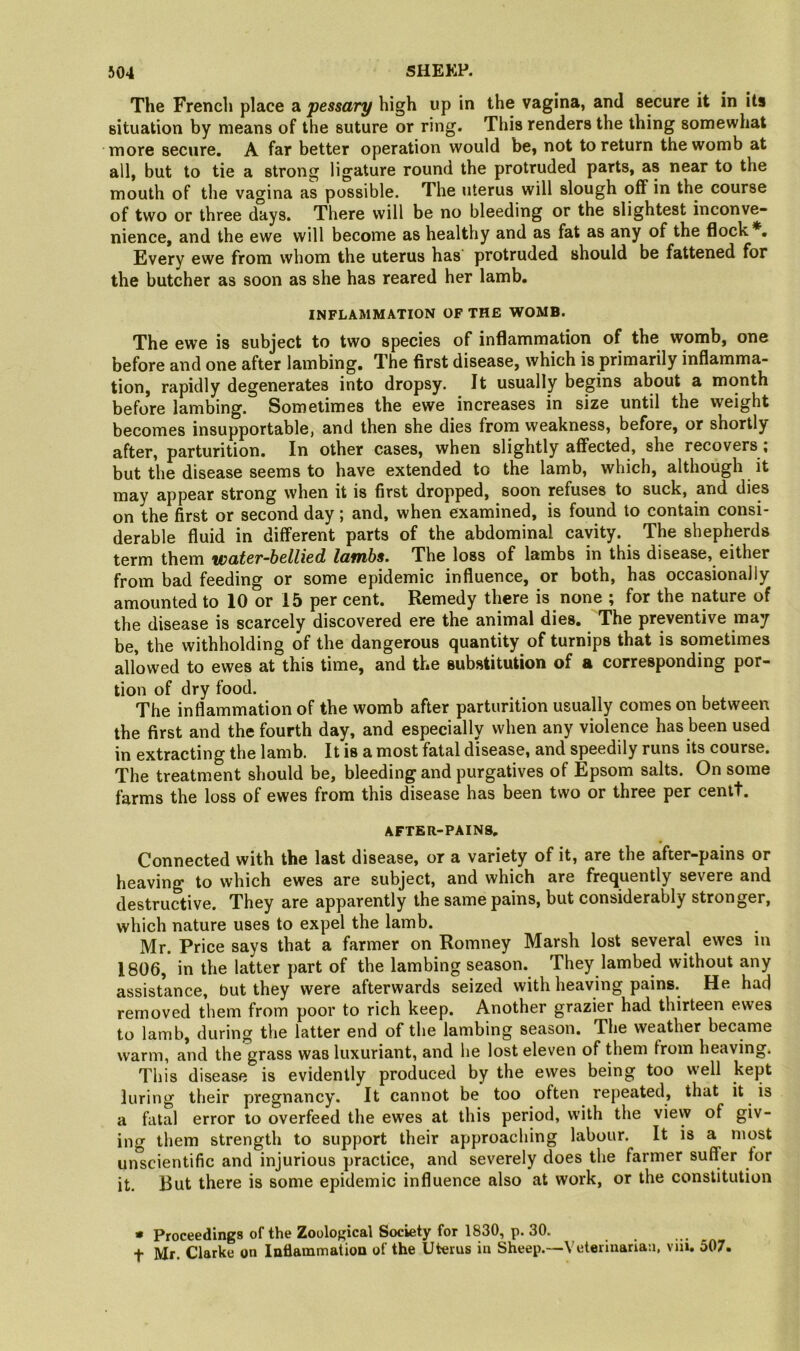 The French place a pessary high up in the vagina, and secure it in its situation by means of the suture or ring. This renders the thing somewhat more secure, A far better operation would be, not to return the womb at all, but to tie a strong ligature round the protruded parts, as near to the mouth of the vagina as possible. The uterus will slough off in the course of two or three days. There will be no bleeding or the slightest inconve- nience, and the ewe will become as healthy and as fat as any of the flock*. Every ewe from whom the uterus has' protruded should be fattened for the butcher as soon as she has reared her lamb. INFLAMMATION OF THE WOMB. The ewe is subject to two species of inflammation of the womb, one before and one after lambing. The first disease, which is primarily inflamma- tion, rapidly degenerates into dropsy. It usually begins about a month before lambing. Sometimes the ewe increases in size until the weight becomes insupportable, and then she dies from weakness, before, or shortly after, parturition. In other cases, when slightly affected, she recovers; but the disease seems to have extended to the lamb, which, although it may appear strong when it is first dropped, soon refuses to suck, and dies on the first or second day; and, when examined, is found to contain consi- derable fluid in different parts of the abdominal cavity. The shepherds term them water-bellied lambs. The loss of lambs in this disease, either from bad feeding or some epidemic influence, or both, has occasionally amounted to 10 or 15 per cent. Remedy there is none ; for the nature of the disease is scarcely discovered ere the animal dies. The preventive may be, the withholding of the dangerous quantity of turnips that is sometimes allowed to ewes at this time, and the substitution of a corresponding por- tion of dry food. The inflammation of the womb after parturition usually comes on between the first and the fourth day, and especially when any violence has been used in extracting the lamb. It is a most fatal disease, and speedily runs its course. The treatment should be, bleeding and purgatives of Epsom salts. On some farms the loss of ewes from this disease has been two or three per centt. AFTER-PAINS. Connected with the last disease, or a variety of it, are the after-pains or heaving to which ewes are subject, and which are frequently severe and destructive. They are apparently the same pains, but considerably stronger, which nature uses to expel the lamb. Mr. Price says that a farmer on Romney Marsh lost several ewes in 1806, in the latter part of the lambing season. They lambed without any assistance, but they were afterwards seized with heaving pains. He had removed them from poor to rich keep. Another grazier had thirteen ewes to lamb, during the latter end of the lambing season. The weather became warm, and the grass was luxuriant, and he lost eleven of them from heaving. This disease is evidently produced by the ewes being too well kept luring their pregnancy. It cannot be too often repeated, that it is a fatal error to overfeed the ewes at this period, with the view of giv- ing them strength to support their approaching labour. It is a most unscientific and injurious practice, and severely does the farmer suffer for it. But there is some epidemic influence also at work, or the constitution • Proceedings of the Zoological Society for 1830, p. 30. t Mr. Clarke on Inflammation of the Uterus in Sheep.—Veterinarian, viii. 507.