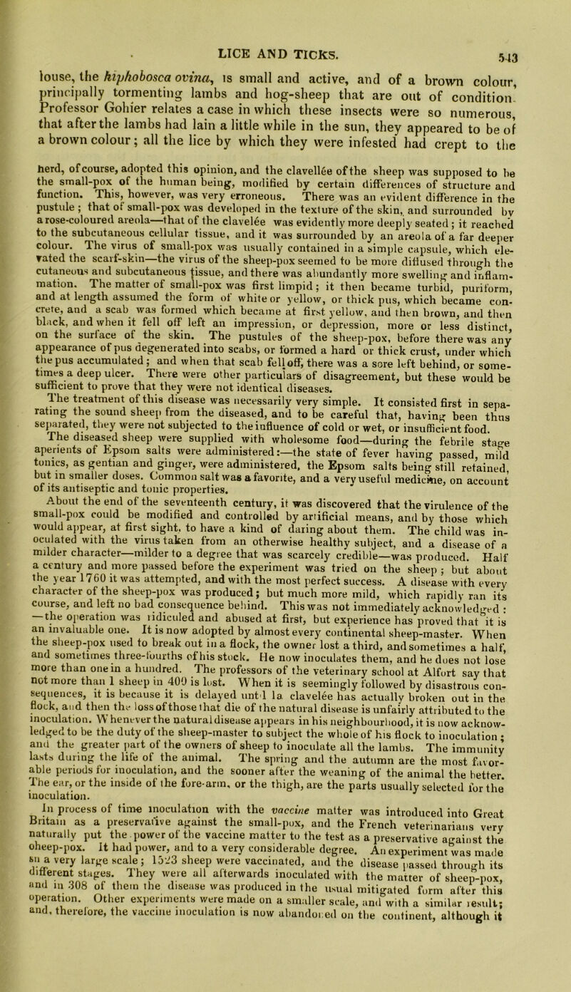 louse, the hiphobosca ovina, is small and active, and of a brown colour, principally tormenting lambs and hog-sheep that are out of condition- Professor Gohier relates a case in which these insects were so numerous that after the lambs had lain a little while in the sun, they appeared to be of a brown colour; all the lice by which they were infested had crept to tlie herd, of course, adopted this opinion, and the clavellee of the sheep was supposed to be the small-pox of the human being, modified by certain differences of structure and function. This, however, was very erroneous. There was an evident difference in the pustule ; that of small-pox was developed in the texture of the skin,, and snrrounded bv a rose-coloured areola—that of the clavelee was evidently more deeply seated ; it reached to the subcutaneous cellular tissue, and it was surrounded by an areola of a far deeper colour. The virus of small-pox was usually contained in a simple capsule, which ele- vated the scarf-skin—the virus of the sheep-pox seemed to be more diffused through the cutaneous and subcutaneous tissue, and there was abundantly more swelling and inflam- mation. The matter of small-pox was first limpid; it then became turbid, puriform, and at length assumed the form ot white or yellow, or thick pus, which became con- crete, and a scab was formed which became at first yellow, and then brown, and then black, and when it fell off left an impression, or depression, more or less distinct on the surface of the skin. The pustules of the sheep-pox, before there was any appearance of pus degenerated into scabs, or formed a hard or thick crust, under which the pus accumulated ; and when that scab fell off, there was a sore left behind, or some- times a deep ulcer. There were other particulars of disagreement, but these would be sufficient to prove that they were not identical diseases. Ihe treatment of this disease was necessarily very simple. It consisted first in sepa- rating the sound sheep from the diseased, and to be careful that, having been thus separated, they were not subjected to the influence of cold or wet, or insufficient food. The diseased sheep were supplied with wholesome food—during the febrile stage aperients of Epsom salts were administered:—the state of fever having passed mild tonics, as gentian and ginger, were administered, the Epsom salts being still retained but in smaller doses. Common salt was a favorite, and a very useful medickie, on account of its antiseptic and tonic properties. About the end of the seventeenth century, it was discovered that the virulence of the small-pox could be modified and controlled by artificial means, and by those v/hich would appear, at first sight, to have a kind of daring about them. The child was in- oculated with the virus taken from an otherwise healthy subject, and a disease of a milder character—milder to a degree that was scarcely credible—was produced. Half a century and more passed before the experiment was tried on the sheep ; but about the year 1760 it was attempted, and with the most perfect success. A disease with every character of the sheep-pox was produced; but much more mild, which rapidly ran its course, and left no bad consequence beliind. This was not immediately acknowledged • — the oiieration was lidiculed and abused at first, but experience has proved that it is an invaluable one. It is now adopted by almost every continental sheep-master. When the sheep-pox used to break out in a flock, the owner lost a third, and sometimes a half, and sometimes three-tourths of his stock. He now inoculates them, and he does not lose more than one in a hundred. The professors of the veterinary school at Alfort say that not more than 1 sheep in 400 is lost. When it is seemingly followed by disastrous con- sequences, it is because it is delayed untd la clavelee has actually broken out in the flock, and then the loss of those that die of the natural disease is unfairly attributed to the inoculation. Whenever the natural disease appears in his neighbourhood, it is now acknow- ledged to be the duty of the sheep-master to subject the whole of his flock to inoculation ; and the greater part of the owners of sheep to inoculate all the lambs. The immunity lasts during the life of the animal. The spring and the autumn are the most favor- able periods for inoculation, and the sooner after the weaning of the animal the better. The ear, or the inside of the fore-arm, or the thigh, are the parts usually selected for the* inoculation. In process of time inoculation with the vaccine matter was introduced into Great Britain as a preservative against the small-pox, and the French veterinarians very naturally put the power of the vaccine matter to the test as a preservative against the oheep-pox. It had power, and to a very considerable degree. An experiment was made Ml a very large scale; 1523 sheep were vaccinated, and the disease passed through its different stages. They were all afterwards inoculated with the maiter of sheep-pox, and m .308 of them the disease was produced in the usual mitigated form after this operation. Other experiments were made on a smaller scale, and with a similar result; and. therefore, the vaccine inoculation is now abandoi.ed on the continent, although it