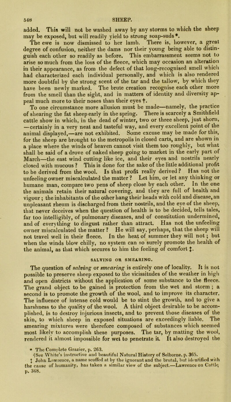 added. This will not be washed away by any storms to which the sheep may be exposed, but will readily yield to strong soap-suds*. The ewe is now dismissed to her lamb. There is, however, a ^eat degree of confusion, neither the dams nor their young being able to distin- guish each other so readily as before. This embarrassment seems not to arise so much from the loss of the fleece, which may occasion an alteration in their appearance, as from the defect of that long-recognised smell which had characterized each individual personally, and which is also rendered more doubtful by the strong scent of the tar and the tallow, by which they have been newly marked. The brute creation recognise each other more from the smell than the sight, and in matters of identity and diversity ap- peal much more to their noses than their eyes f. To one circumstance more allusion must be made—namely, the practice of shearing the fat sheep early in the spring. There is scarcely a Smithfield cattle show in which, in the dead of winter, two or three sheep, just shorn, —certainly in a very neat and tasteful way, and every excellent point of the animal displayed,—are not exhibited. Some excuse may be made for this, for the sheep are brought to the metropolis in closed carts, and are shown in a place where the winds of heaven cannot visit them too roughly, but what shall be said of a drove of naked sheep going to market in the early part of March—the east wind cutting like ice, and their eyes and nostrils nearly closed with mucous? This is done for the sake of the little additional profit to be derived from the wool. Is that profit really derived ? Has not the unfeeling owner miscalculated the matter ? Let him, or let any thinking or humane man, compare two pens of sheep close by each other. In the one the animals retain their natural covering, and they are full of health and vigour; the inhabitants of the other hang their heads with cold and disease, an unpleasant rheum is discharged from their nostrils, and the eye of the sheep, that never deceives when the question of health is to be decided, tells tales, far too intelligibly, of pulmonary diseases, and of constitution undermined, and of everything to disgust rather than attract. Has not the unfeeling owner miscalculated the matter? He will say, perhaps, that the sheep will not travel well in their fleece. In the heat of summer they will not; but when the winds blow chilly, no system can so surely promote the health of the animal, as that which secures to him the feeling of comfort J. SALVING OR SMEARING. The question of salving or smearing is entirely one of locality. It is not possible to preserve sheep exposed to the vicissitudes of the weather in high and open districts without the application of some substance to the fleece. The grand object to be gained is protection from the wet and storm ; a second is to promote the growth of the wool, and to improve its character. The influence of intense cold would be to stint the growth, and to give a harshness to the quality of the wool. A third object desirable to be accom- plished, is to destroy injurious insects, and to prevent those diseases of the skin, to which sheep in exposed situations are exceedingly liable. The smearing mixtures were therefore composed of substances which seemed most likely to accomplish these purposes. The tar, by matting the wool, rendered it almost impossible for wet to penetrate it. It also destroyed the * The Complete Grazier, p. 263. *]See White’s instructive and beautiful Natural History of Selborne, p. 365. J John Lawrence, a name scoffed at by the ignorant and the brutal, but identified with the cause of humanity, has taken a similar view of the subject.—Lawrence on Cattle, p. 368.