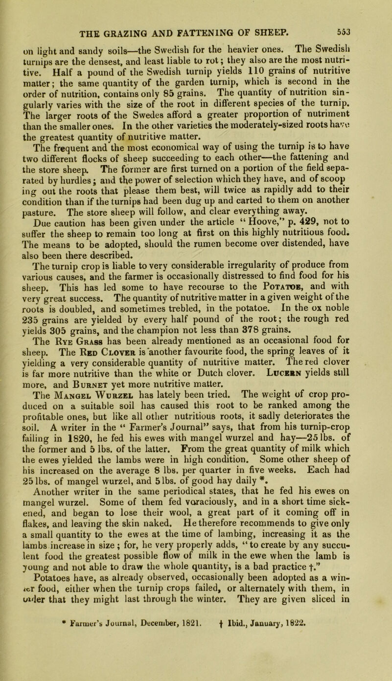 on light and sandy soils—the Swedish for the heavier ones. The Swedish turnips are the densest, and least liable to rot; they also are the most nutri- tive. Half a pound of the Swedish turnip yields 110 grains of nutritive matter; the same quantity of the garden turnip, which is second in the order of nutrition, contains only 85 grains. The quantity of nutrition sin- gularly varies with the size of the root in different species of the turnip. The larger roots of the Swedes afford a greater proportion of nutriment than the smaller ones. In the other varieties the moderately-sized roots have the greatest quantity of nutritive matter. The frequent and the most economical way of using the turnip is to have two different flocks of sheep succeeding to each other—the fattening and the store sheep. The former are first turned on a portion of the field sepa- rated by hurdles j and the power of selection which they have, and of scoop ing out the roots that please them best, will twice as rapidly add to their condition than if the turnips had been dug up and carted to them on another pasture. The store sheep will follow, and clear everything away. Due caution has been given under the article “ Hoove,” p. 429, not to suffer the sheep to remain too long at first on this highly nutritious food. The means to be adopted, should the rumen become over distended, have also been there described. The turnip crop is liable to very considerable irregularity of produce from various causes, and the farmer is occasionally distressed to find food for his sheep. This has led some to have recourse to the Potatoe, and with very great success. The quantity of nutritive matter in a given weight of the roots is doubled, and sometimes trebled, in the potatoe. In the ox noble 235 grains are yielded by every half pound of the root; the rough red yields 305 grains, and the champion not less than 378 grains. The Rye Grass has been already mentioned as an occasional food for sheep. The Red Clover is another favourite food, the spring leaves of it yielding a very considerable quantity of nutritive matter. The red clover is far more nutritive than the white or Dutch clover. Lucern yields still more, and Burnet yet more nutritive matter. The Mangel Wurzel has lately been tried. The weight of crop pro- duced on a suitable soil has caused this root to be ranked among the profitable ones, but like all other nutritious roots, it sadly deteriorates the soil. A writer in the “ Farmer’s Journal’^ says, that from his turnip-crop failing in 1820, he fed his ewes with mangel wurzel and hay—25 lbs. of the former and 5 lbs. of the latter. From the great quantity of milk which the ewes yielded the lambs were in high condition. Some other sheep of his increased on the average 8 lbs. per quarter in five weeks. Each had 25 lbs. of mangel wurzel, and 5 lbs. of good hay daily Another writer in the same periodical states, that he fed his ewes on mangel wurzel. Some of them fed voraciously, and in a short time sick- ened, and began to lose their wool, a great part of it coming off in flakes, and leaving the skin naked. He therefore recommends to give only a small quantity to the ewes at the time of lambing, increasing it as the lambs increase in size ; for, he very properly adds, “ to create by any succu- lent food the greatest possible flow of milk in the ewe when the lamb is young and not able to draw the whole quantity, is a bad practice f.” Potatoes have, as already observed, occasionally been adopted as a win- der food, either when the turnip crops failed, or alternately with them, in Older that they might last through the winter. They are given sliced in * Farmer’s Journal, December, 1821. f Ibid., January, 1822.