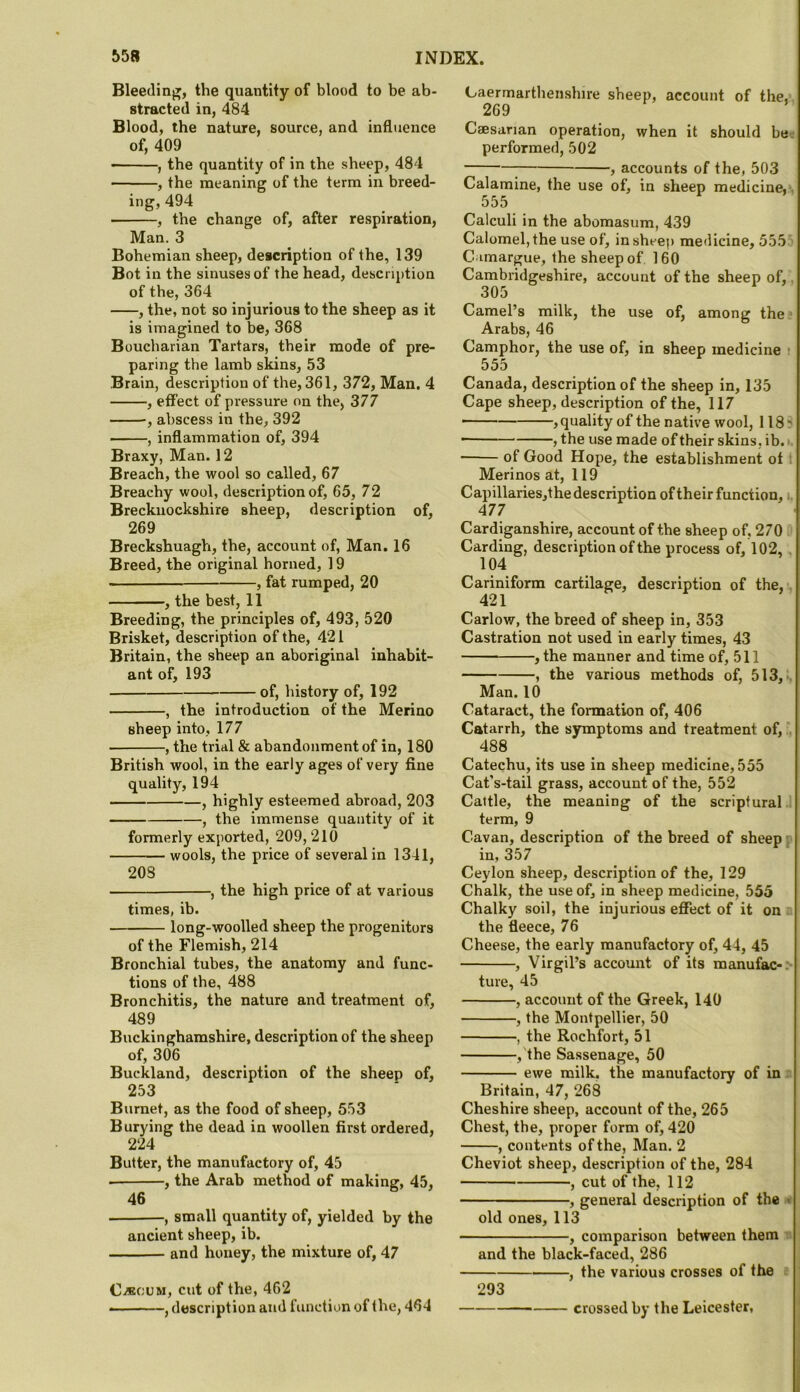 Bleeclinj]', the quantity of blood to be ab- stracted in, 484 Blood, the nature, source, and influence of, 409 , the quantity of in the sheep, 484 , the meaning of the term in breed- ing, 494 ■ , the change of, after respiration, Man. 3 Bohemian sheep, description of the, 139 Bot in the sinuses of the head, description of the, 364 , the, not so injurious to the sheep as it is imagined to be, 368 Boucharian Tartars, their mode of pre- paring the lamb skins, 53 Brain, description of the, 361, 372, Man. 4 , effect of pressure on the, 377 •, abscess in the, 392 , inflammation of, 394 Braxy, Man. 12 Breach, the wool so called, 67 Breachy wool, description of, 65, 72 Brecknockshire sheep, description of, 269 Breckshuagh, the, account of, Man, 16 Breed, the original horned, 19 , fat rumped, 20 , the best, 11 Breeding, the principles of, 493, 520 Brisket, description of the, 421 Britain, the sheep an aboriginal inhabit- ant of, 193 of, history of, 192 , the introduction of the Merino sheep into, 177 , the trial & abandonment of in, 180 British wool, in the early ages of very fine quality, 194 , highly esteemed abroad, 203 , the immense quantity of it formerly exported, 209, 210 wools, the price of several in 1341, 20S , the high price of at various times, ib. long-woolled sheep the progenitors of the Flemish, 214 Bronchial tubes, the anatomy and func- tions of the, 488 Bronchitis, the nature and treatment of, 489 Buckinghamshire, description of the sheep of, 306 Buckland, description of the sheep of, 253 Burnet, as the food of sheep, 553 Burying the dead in woollen first ordered, 224 Butter, the manufactory of, 45 , the Arab method of making, 45, 46 , small quantity of, yielded by the ancient sheep, ib. and honey, the mixture of, 47 C/BCUM, cut of the, 462 ■ — -, description and function of the, 464 C-aermarthenshire sheep, account of the,-, 269 Caesarian operation, when it should be-; performed, 502 ; , accounts of the, 503 Calamine, the use of, in sheep medicine,', 555 Calculi in the abomasum, 439 Calomel, the use of, in sheep medicine, 555 i C imargue, the sheep of 160 Cambridgeshire, account of the sheep of,, 305 Camel’s milk, the use of, among the? Arabs, 46 Camphor, the use of, in sheep medicine : 555 Canada, description of the sheep in, 135 Cape sheep, description of the, 117 — , quality of the native wool, 118 ? ■ , the use made of their skins, ib. >. of Good Hope, the establishment ot t Merinos at, 119 Capillariesjthe description of their function, i. 477 Cardiganshire, account of the sheep of, 270 ft Carding, description of the process of, 102, , 104 Cariniform cartilage, description of the, . 421 Carlow, the breed of sheep in, 353 Castration not used in early times, 43 , the manner and time of, 511 , the various methods of, 513,^ Man. 10 Cataract, the formation of, 406 Catarrh, the symptoms and treatment of, 488 Catechu, its use in sheep medicine, 555 Cat’s-tail grass, account of the, 552 Cattle, the meaning of the scriptural ' term, 9 Cavan, description of the breed of sheep r in, 357 Ceylon sheep, description of the, 129 Chalk, the use of, in sheep medicine, 555 Chalky soil, the injurious eflPect of it on n the fleece, 76 Cheese, the early manufactory of, 44, 45 , Virgil’s account of its manufac-:* ture, 45 , account of the Greek, 140 , the Montpellier, 50 , the Rochfort, 51 ,'the Sassenage, 50 ewe milk, the manufactory of in a Britain, 47, 268 Cheshire sheep, account of the, 265 Chest, the, proper form of, 420 , contents of the, Man. 2 Cheviot sheep, description of the, 284 , cut of the, 112 , general description of the « old ones, 113 , comparison between them * and the black-faced, 286 , the various crosses of the # 293 crossed by the Leicester,