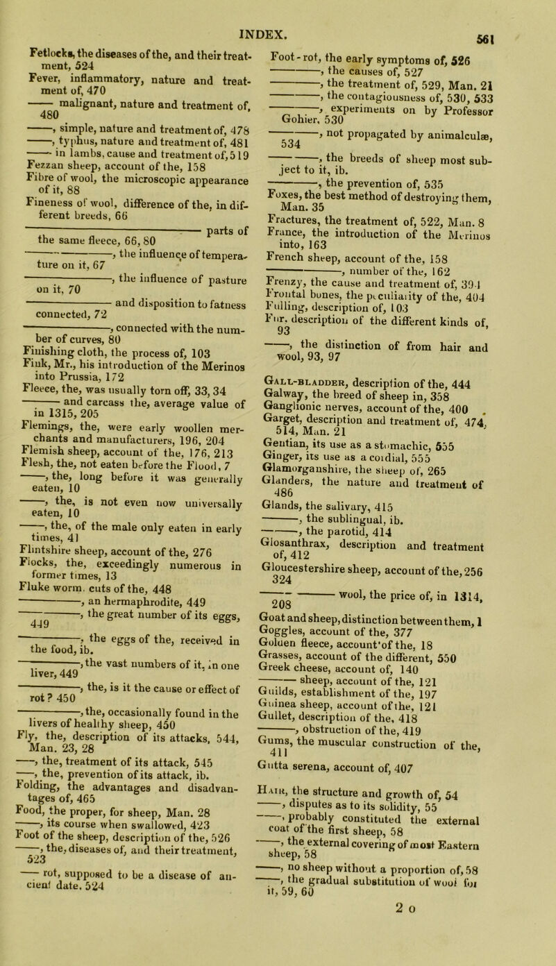 Fetlocks, the diseases of the, and their treat- ment, 524 Fever, inflammatory, nature and treat- ment of, 470 malignant, nature and treatment of. 480 , simple, nature and treatment of, 478 , typhus, nature and treatment of, 481 in lambs, cause and treatment of, 519 Fezzan sheep, account of the, 158 Fibre of wool, the microscopic appearance of it, 88 Fineness of wool, difference of the, indif- ferent breeds, 66 ~ — : parts of the same fleece, 66, 80 the influenc;e of tempera- 561 -, the influence of pasture - and disposition to fatness ture on it, 67 on it, 70 connected, 72 , connected with the num- ber of curves, 80 Finishing cloth, the process of, 103 Fink, Mr., his introduction of the Merinos into Prussia, 172 Fleece, the, was tisnally torn oflF^ 33, 34 and carcass the, average value of in 1315, 205 Flemings, the, were early woollen mer- chants and manufacturers, 196, 204 Flemish sheep, account of the, 176, 213 Flesh, the, not eaten before the Flood, 7 , the, long before it was generally eaten, 10 , the, is not even uov/ universally eaten, 10 , the, of the male only eaten in early times, 41 Flintshire sheep, account of the, 276 Fiocks, the, exceedingly numerous in former times, 13 Fluke worm, cuts of the, 448 , an hermaphrodite, 449 > the great number of its eggs, 449 , the eggs of the, received in the food, ib. , the vast numbers of it. in one liver, 449 rot ? 450 -, the, is it the cause or effect of ,the, occasionally found in the livers of healthy slieep, 450 Fly, the, description of its attacks. 544, Man. 23, 28 , the, treatment of its attack, 545 —, the, prevention of its attack, ib. lolding, the advantages and disadvan- tages of, 465 Food, the proper, for sheep, Man. 28 f its course when swallowed, 423 Foot of the sheep, description of the, 526 , the, diseases of, and their treatment, 523 rot, supposed to be a disease of an- cienl date. 524 Foot-rot, the early symptoms of, 526 ) the causes of, 527 , the treatment of, 529, Man. 21 > the contagiousness of, 530, 533 ~~ } experiments on by Professor Gohier, 530 not propagated by animalculae. 534 the breeds of sheep most sub- ject to it, ib. »the prevention of, 535 Foxes, the best method of destroying them, Man. 35 J , Fractures, the treatment of, 522, Man. 8 France, the introduction of the Merinos into, 163 French sheep, account of the, 158 ■ , number ot the, 162 Frenz}, the cause and treatment of, 394 I rontal bones, the pi-culiaiity of the, 404 Fulling, description of, 103 Fur, description of the different kinds of 93 > the distinction of from hair and wool, 93, 97 Gall-bladder, description of the, 444 Galway, the breed of sheep in, 358 Ganglionic nerves, account of the, 400 Garget, description and treatment of, 474* 514, Man. 21 Gentian, its use as astumachic, 555 Ginger, its use as acoidial, 555 Glamorganshire, the sheep of, 265 Glanders, the nature and treatment of 486 Glands, the salivary, 415 ■ , the sublingual, ib. , the parotid, 414 Glosanthrax, description and treatment of, 412 Gloucestershire sheep, account of the, 256 324 wool, the price of, in 1314, zU8 Goat and sheep, distinction between them, 1 Goggles, account of the, 377 Goluen fleece, accounfof the, 18 Grasses, account of the different, 550 Greek cheese, account of, 140 ; sheep, account of the, 121 Guilds, establishment of the, 197 Guinea sheep, account of the, 121 Gullet, description of the, 418 , obstruction of the, 419 muscular construction of the, Gutta serena, account of, 407 Hair, the structure and growth of, 54 , disputes as to its solidity, 55 ’ P*^b<ibly constituted the external coat of the first sheep, 58 ’ the external covering of most Eastern sheep, 58 , no sheep without a proportion of, 58 the gradual substitution of wool foi it, 59, 60