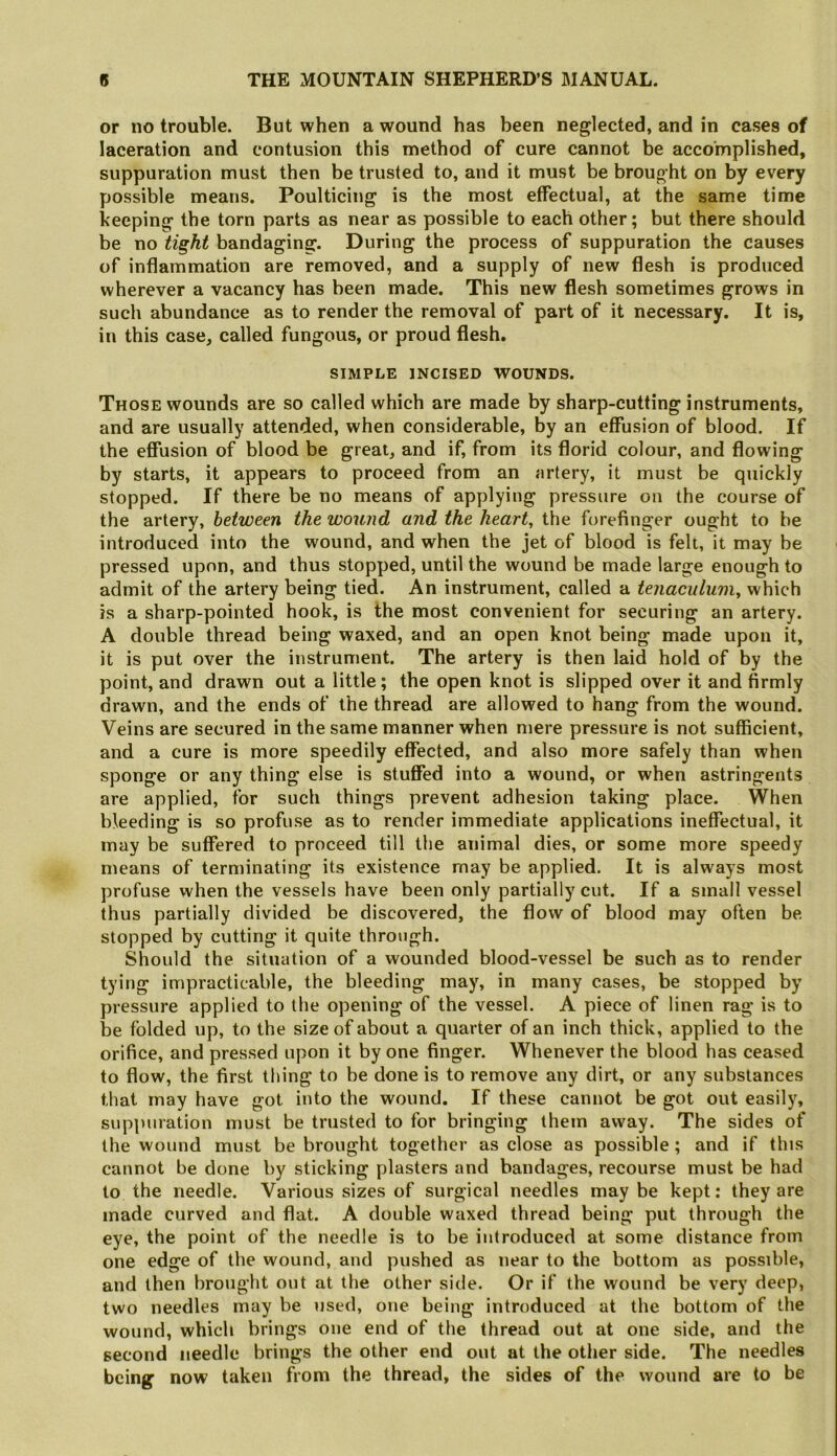 or no trouble. But when a wound has been neglected, and in cases of laceration and contusion this method of cure cannot be accomplished, suppuration must then be trusted to, and it must be brought on by every possible means. Poulticing is the most effectual, at the same time keeping the torn parts as near as possible to each other; but there should be no tight bandaging. During the process of suppuration the causes of inflammation are removed, and a supply of new flesh is produced wherever a vacancy has been made. This new flesh sometimes grows in such abundance as to render the removal of part of it necessary. It is, in this case, called fungous, or proud flesh. SIMPLE INCISED WOUNDS. Those wounds are so called which are made by sharp-cutting instruments, and are usually attended, when considerable, by an effusion of blood. If the efiusion of blood be great, and if, from its florid colour, and flowing by starts, it appears to proceed from an artery, it must be quickly stopped. If there be no means of applying pressure on the course of the artery, between the wound and the heart, the forefinger ought to be introduced into the wound, and when the jet of blood is fell, it may be pressed upon, and thus stopped, until the wound be made large enough to admit of the artery being tied. An instrument, called a tenaculum, which is a sharp-pointed hook, is the most convenient for securing an artery. A double thread being waxed, and an open knot being made upon it, it is put over the instrument. The artery is then laid hold of by the point, and drawn out a little; the open knot is slipped over it and firmly drawn, and the ends of the thread are allowed to hang from the wound. Veins are secured in the same manner when mere pressure is not sufficient, and a cure is more speedily effected, and also more safely than when sponge or any thing else is stuffed into a wound, or when astringents are applied, for such things prevent adhesion taking place. When bleeding is so profuse as to render immediate applications ineffectual, it may be suffered to proceed till the animal dies, or some more speedy means of terminating its existence may be applied. It is always most profuse when the vessels have been only partially cut. If a small vessel thus partially divided be discovered, the flow of blood may often be stopped by cutting it quite through. Should the situation of a wounded blood-vessel be such as to render tying impracticable, the bleeding may, in many cases, be stopped by pressure applied to the opening of the vessel. A piece of linen rag is to be folded up, to the size of about a quarter of an inch thick, applied to the orifice, and pressed upon it by one finger. Whenever the blood has ceased to flow, the first thing to be done is to remove any dirt, or any substances that may have got into the wound. If these cannot be got out easily, suppuration must be trusted to for bringing them away. The sides of the wound must be brought together as close as possible ; and if this cannot be done by sticking plasters and bandages, recourse must be had to the needle. Various sizes of surgical needles may be kept: they are made curved and flat. A double waxed thread being put through the eye, the point of the needle is to be introduced at some distance from one edge of the wound, and pushed as near to the bottom as possible, and then brought out at the other side. Or if the wound be very deep, two needles may be used, one being introduced at the bottom of the wound, which brings one end of the thread out at one side, and the second needle brings the other end out at the other side. The needles being now taken from the thread, the sides of the wound are to be