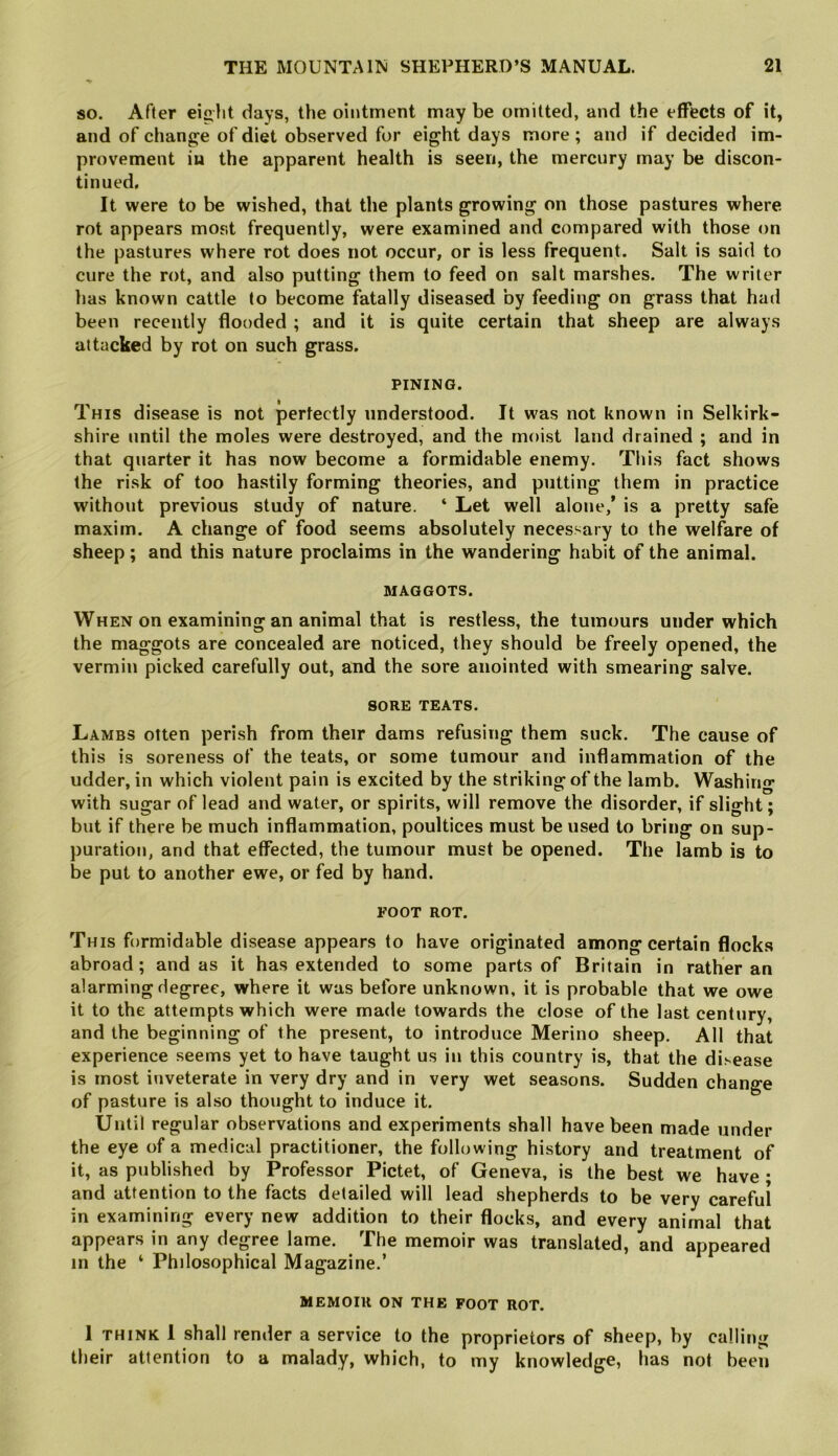 so. After eight days, the ointment may be omitted, and the effects of it, and of change of diet observed for eight days more ; and if decided im- provement iu the apparent health is seen, the mercury may be discon- tinued. It were to be wished, that the plants growing on those pastures where rot appears most frequently, were examined and compared with those on the pastures where rot does not occur, or is less frequent. Salt is said to cure the rot, and also putting them to feed on salt marshes. The writer has known cattle to become fatally diseased by feeding on grass that had been recently flooded ; and it is quite certain that sheep are always attacked by rot on such grass. PINING. This disease is not perfectly understood. It was not known in Selkirk- shire until the moles were destroyed, and the moist land drained ; and in that quarter it has now become a formidable enemy. This fact shows the risk of too hastily forming theories, and putting them in practice without previous study of nature. ‘ Let well alone,’ is a pretty safe maxim. A change of food seems absolutely necessary to the welfare of sheep; and this nature proclaims in the wandering habit of the animal. MAGGOTS. When on examining an animal that is restless, the tumours under which the maggots are concealed are noticed, they should be freely opened, the vermin picked carefully out, and the sore anointed with smearing salve. SORE TEATS. Lambs often perish from their dams refusing them suck. The cause of this is soreness of the teats, or some tumour and inflammation of the udder, in which violent pain is excited by the striking of the lamb. Washing with sugar of lead and water, or spirits, will remove the disorder, if slight; but if there be much inflammation, poultices must be used to bring on sup- puration, and that effected, the tumour must be opened. The lamb is to be put to another ewe, or fed by hand. FOOT ROT. This formidable disease appears to have originated among certain flocks abroad; and as it has extended to some parts of Britain in rather an alarming degree, where it was before unknown, it is probable that we owe it to the attempts which were made towards the close of the last century, and the beginning of the present, to introduce Merino sheep. All that experience seems yet to have taught us in this country is, that the disease is most inveterate in very dry and in very wet seasons. Sudden change of pasture is also thought to induce it. Until regular observations and experiments shall have been made under the eye of a medical practitioner, the following history and treatment of it, as published by Professor Pictet, of Geneva, is the best we have • and attention to the facts detailed will lead shepherds to be very careful in examining every new addition to their flocks, and every animal that appears in any degree lame. The memoir was translated, and appeared in the ‘ Philosophical Magazine.’ MEMOIR ON THE FOOT ROT. I THINK I shall render a service to the proprietors of sheep, by calling their attention to a malady, which, to my knowledge, has not been