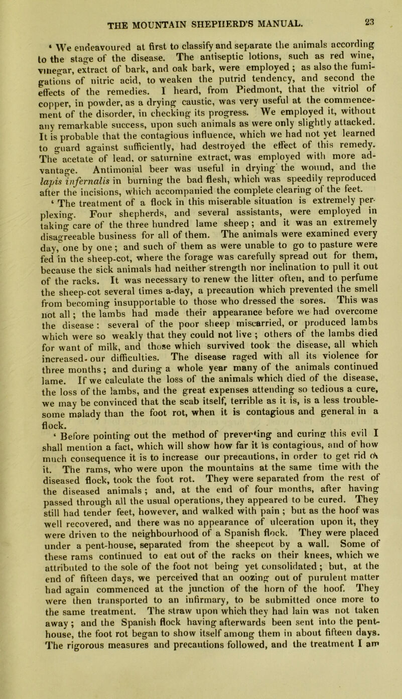 ‘ We endeavoured at first to classify and separate the animals according to the stage of the disease. The antiseptic lotions, such as red wine, vinegar, extract of bark, and oak bark, were employed ; as also the fumi- gations of nitric acid, to weaken the putrid tendency, and second the effects of the remedies. I heard, from Piedmont, that the vitriol of copper, in powder, as a drying caustic, was very useful at the comnience- ment of the disorder, in checking its progress. We employed it, without any remarkable success, upon such animals as were only slightly attacked. It is probable that the contagious influence, which we had not yet learned to guard against sufficiently, had destroyed the effect of this remedy. Th^ acetate of lead, or saturnine extract, was employed with more ad- vantage. Antimonial beer was useful in drying’ the wound, and the lapis mfernalis in burning the bad flesh, which was speedily reproduced after the incisions, which accompanied the complete clearing of the feet. ‘ The treatment of a flock in this miserable situation is extremely per- plexing. Four shepherds, and several assistants, were employed in taking care of the three hundred lame sheep ^ and it was an extremely disagreeable business for all of them. The animals were examined every day,'^one by one; and such of them as were unable to go to pasture were fed in the sheep-cot, where the forage was carefully spread out for them, because the sick animals had neither strength nor inclination to pull it out of the racks. It was necessary to renew the litter often, and to perfume the sheep-cot several times a-day, a precaution which prevented the smell from becoming insupportable to those who dressed the sores. This was not all; the lambs had made their appearance before we had overcome the disease ; several of the poor sheep miscarried, or produced lambs which were so weakly that they could not live ; others of the lambs died for want of milk, and those which survived took the disease, all which increased* our difficulties. The disease raged with all its violence for three months; and during a whole year many of the animals continued lame. If we calculate the loss of the animals which died of the disease, the loss of the lambs, and the great expenses attending so tedious a cure, we may be convinced that the scab itself, terrible as it is, is a less trouble- some malady than the foot rot, when it is contagious and general in a flock. ‘ Before pointing out the method of preventing and curinjr this evil I shall mention a fact, which will show how far it is contagious, and of how much consequence it is to increase our precautions, in order to get rid it. The rams, who were upon the mountains at the same time with the diseased flock, took the foot rot. They were separated from the rest of the diseased animals ; and, at the end of four months, after having passed through all the usual operations, they appeared to be cured. They still had tender feet, however, and walked with pain ; but as the hoof was well recovered, and there was no appearance of ulceration upon it, they were driven to the neighbourhood of a Spanish flock. They were placed under a pent-house, separated from the sheepcot by a wall. Some of these rams continued to eat out of the racks on their knees, which we attributed to the sole of the foot not being yet consolidated; but, at the end of fifteen days, we perceived that an oozing out of purulent matter had again commenced at the junction of the horn of the hoof. They were then transported to an infirmary, to be submitted once more to the same treatment. The straw upon which they had lain was not taken away ; and the Spanish flock having afterwards been sent into the pent- house, the foot rot began to show itself among them in about fifteen days. The rigorous measures and precautions followed, and the treatment I am