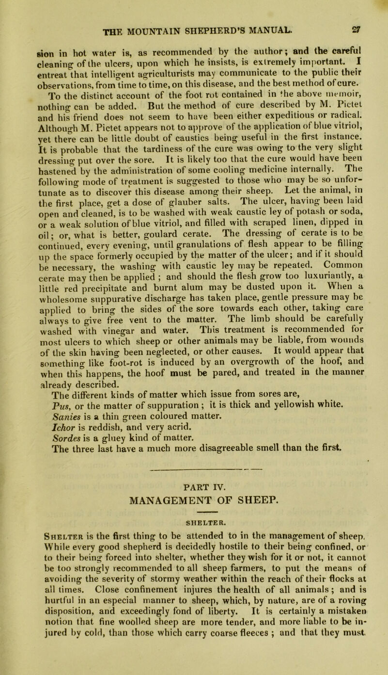 sion in hot water is, as recommended by the author; and the careful cleaning of the ulcers, upon which he insists, is extremely important. I entreat that intelligent agriculturists may communicate to the public their observations, fromlime to time, on this disease, and the best method of cure. To the distinct account of the foot rot contained in the above memoir, nothing can be added. But the method of cure described by M. Pictet and his friend does not seem to have been either expeditious or radical. Although M. Pictet appears not to a])prove of the application of blue vitriol, yet there can be little doubt of caustics being useful in the first instance. It is probable that the tardiness of the cure was owing to the very slight dressing put over the sore. It is likely too that the cure would have been hastened by the administration of some cooling medicine internally. The following mode of treatment is suggested to those who may be so unfor- tunate as to discover this disease among their sheep. Let the animal, in the first place, get a dose of glauber salts. The ulcer, having been laid open and cleaned, is to be washed with weak caustic ley of potash or soda, or a weak solution of blue vitriol, and filled with scraped linen, dipped in oil; or, what is better, goulard cerate. The dressing of cerate is to be continued, every evening, until granulations of flesh appear to be filling up the space formerly occupied by the matter of the ulcer; and if it should be necessary, the washing with caustic ley may be repeated. Common cerate may then be applied ; and should the flesh grow too luxuriantly, a little red precipitate and burnt alum may be dusted upon it. When a wholesome suppurative discharge has taken place, gentle pressure may be applied to bring the sides of the sore towards each other, taking care always to give free vent to the matter. The limb should be carefully washed with vinegar and water. This treatment is recommended for most ulcers to which sheep or other animals may be liable, from wounds of the skin having been neglected, or other causes. It would appear that something like foot-rot is induced by an overgrowth of the hoof, and when thi^happens, the hoof must be pared, and treated in the manner already described. The different kinds of matter which issue from sores are. Pus, or the matter of suppuration ; it is thick and yellowish white. Sanies is a thin green coloured matter. Ichor is reddish, and very acrid. Sordes is a gluey kind of matter. The three last have a much more disagreeable smell than the first. PART IV. MANAGEMENT OF SHEEP. SHELTE R. Shelter is the first thing to be attended to in the management of sheep. While every good shepherd is decidedly hostile to their being confined, or to their being forced into shelter, whether they wish for it or not, it cannot be too strongly recommended to all sheep farmers, to put the means of avoiditig the severity of stormy weather within the reach of their flocks at all times. Close confinement injures the health of all animals; and is hurtful in an especial manner to sheep, which, by nature, are of a roving disposition, and exceedingly fond of liberty. It is certainly a mistaken notion that fine woolled sheep are more tender, and more liable to be in- jured by cold, than those which carry coarse fleeces ; and that they must