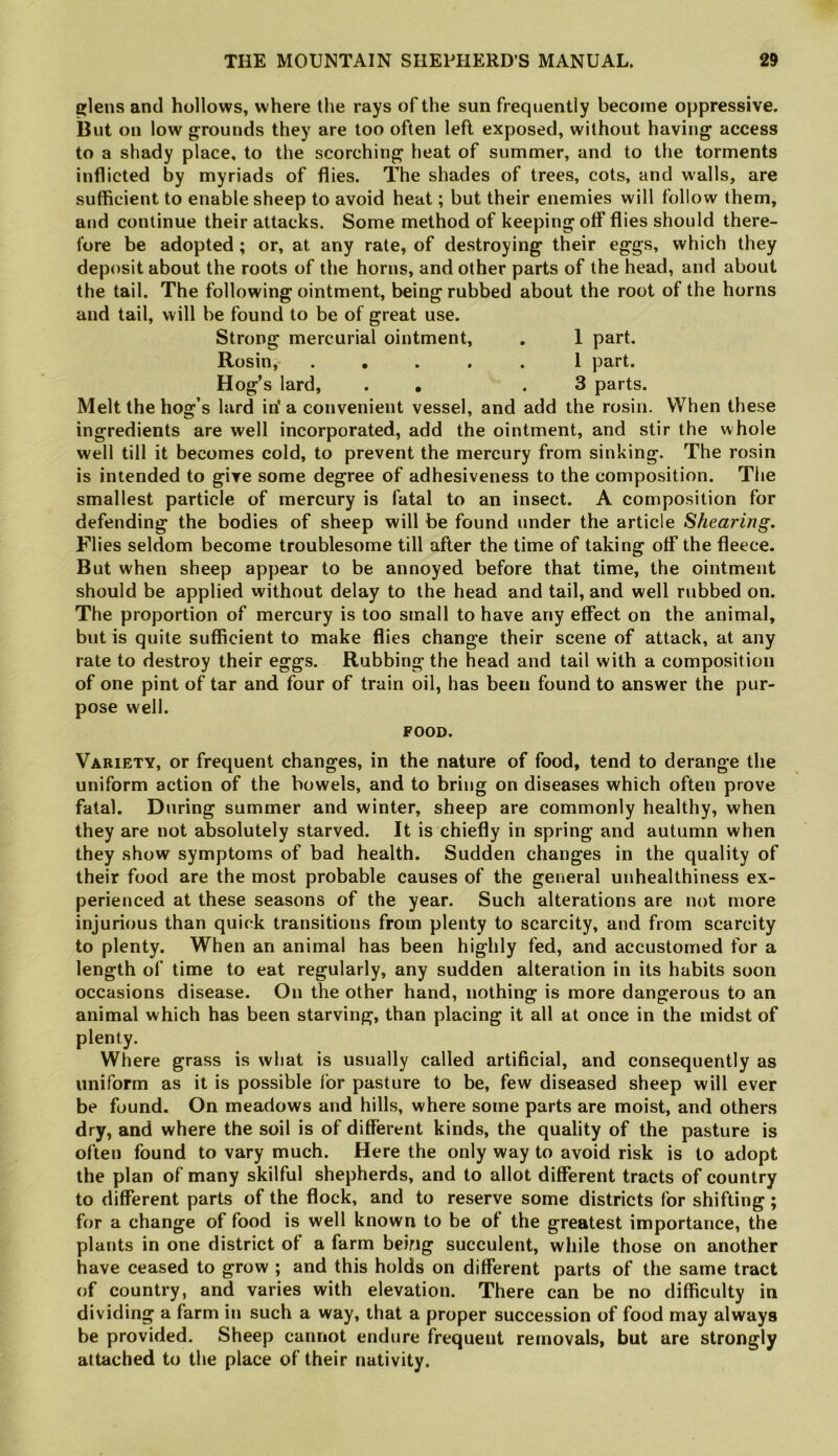 glens and hollows, where the rays of the sun frequently become oppressive. Blit on low grounds they are too often left exposed, without having access to a shady place, to the scorching heat of summer, and to the torments inflicted by myriads of flies. The shades of trees, cots, and walls, are sufficient to enable sheep to avoid heat; but their enemies will follow them, and continue their attacks. Some method of keeping off flies should there- fore be adopted ; or, at any rate, of destroying their eggs, which they deposit about the roots of the horns, and other parts of the head, and about the tail. The following ointment, being rubbed about the root of the horns and tail, will be found to be of great use. Strong mercurial ointment, . 1 part. Rosin, ..... 1 part. Hog’s lard, . , .3 parts. Melt the hog’s lard in' a convenient vessel, and add the rosin. When these ingredients are well incorporated, add the ointment, and stir the whole well till it becomes cold, to prevent the mercury from sinking. The rosin is intended to give some degree of adhesiveness to the composition. The smallest particle of mercury is fatal to an insect. A composition for defending the bodies of sheep will be found under the article Shearing. Flies seldom become troublesome till after the time of taking off the fleece. But when sheep appear to be annoyed before that time, the ointment should be applied without delay to the head and tail, and well rubbed on. The proportion of mercury is too small to have any effect on the animal, but is quite sufficient to make flies change their scene of attack, at any rate to destroy their eggs. Rubbing the head and tail with a composition of one pint of tar and four of train oil, has been found to answer the pur- pose well. FOOD. Variety, or frequent changes, in the nature of food, tend to derange the uniform action of the bowels, and to bring on diseases which often prove fatal. During summer and winter, sheep are commonly healthy, when they are not absolutely starved. It is chiefly in spring and autumn when they show symptoms of bad health. Sudden changes in the quality of their food are the most probable causes of the general unhealthiness ex- perienced at these seasons of the year. Such alterations are not more injurious than quick transitions from plenty to scarcity, and from scarcity to plenty. When an animal has been highly fed, and accustomed for a length of time to eat regularly, any sudden alteration in its habits soon occasions disease. On the other hand, nothing is more dangerous to an animal which has been starving, than placing it all at once in the midst of plenty. Where grass is what is usually called artificial, and consequently as uniform as it is possible for pasture to be, few diseased sheep will ever be found. On meadows and hills, where some parts are moist, and others dry, and where the soil is of different kinds, the quality of the pasture is often found to vary much. Here the only way to avoid risk is to adopt the plan of many skilful shepherds, and to allot different tracts of country to different parts of the flock, and to reserve some districts for shifting; for a change of food is well known to be of the greatest importance, the plants in one district of a farm being succulent, while those on another have ceased to grow ; and this holds on different parts of the same tract of country, and varies with elevation. There can be no difficulty in dividing a farm in such a way, that a proper succession of food may always be provided. Sheep cannot endure frequent removals, but are strongly attached to the place of their nativity.