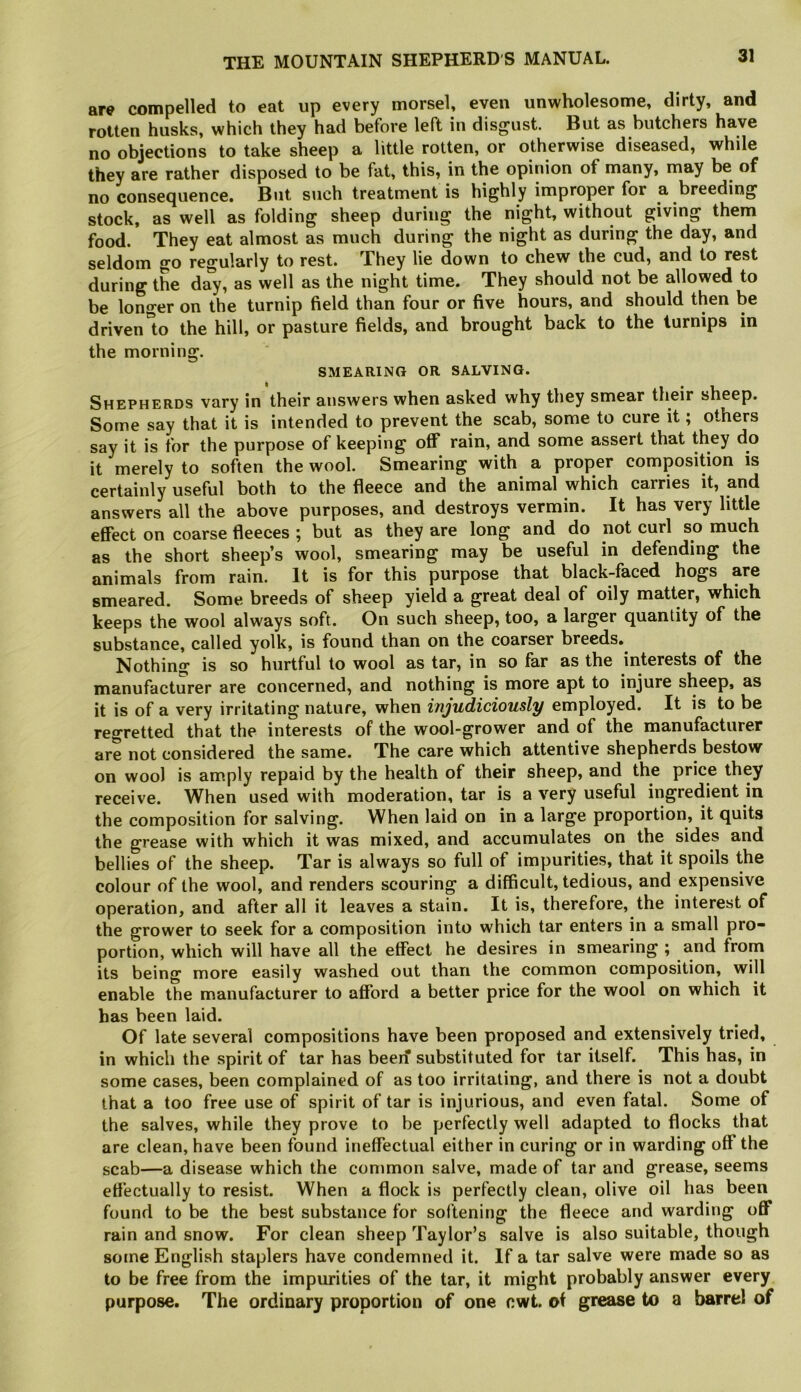 are compelled to eat up every morsel, even unwholesome, dirty, and rotten husks, which they had before left in disgust. But as butchers have no objections to take sheep a little rotten, or otherwise diseased, while they are rather disposed to be fat, this, in the opinion of many, may be of no consequence. But such treatment is highly improper for a breeding stock, as well as folding sheep during the riight, without giving them food. They eat almost as much during the night as during the day, and seldom go regularly to rest. They lie down to chew the cud, and to rest during the day, as well as the night time. They should not be allowed to be longer on the turnip field than four or five hours, and should then be driven°to the hill, or pasture fields, and brought back to the turnips in the morning. SMEARING OR SALVING. Shepherds vary in their answers when asked why they smear their sheep. Some say that it is intended to prevent the scab, some to cure it; others say it is for the purpose of keeping oflf rain, and some assert that fh^y do it merely to soften the wool. Smearing with a proper composition is certainly useful both to the fleece and the animal which carries it, and answers all the above purposes, and destroys vermin. It has very little effect on coarse fleeces ; but as they are long and do not curl so much as the short sheep’s wool, smearing may be useful in defending the animals from rain. It is for this purpose that black-faced hogs are smeared. Some breeds of sheep yield a great deal of oily matter, which keeps the wool always soft. On such sheep, too, a larger quantity of the substance, called yolk, is found than on the coarser breeds. Nothing is so hurtful to wool as tar, in so far as the interests of the manufacturer are concerned, and nothing is more apt to injure sheep, as it is of a very irritating nature, when injudiciously employed. It is to be regretted that the interests of the wool-grower and of the manufacturer are not considered the same. The care which attentive shepherds bestow on wool is amply repaid by the health of their sheep, and the price they receive. When used with moderation, tar is a very useful ingredient in the composition for salving. When laid on in a large proportion, it quits the grease with which it was mixed, and accumulates on the sides and bellies of the sheep. Tar is always so full of impurities, that it spoils the colour of the wool, and renders scouring a difficult, tedious, and expensive operation, and after all it leaves a stain. It is, therefore, the interest of the grower to seek for a composition into which tar enters in a small pro- portion, which will have all the effect he desires in smearing ; and from its being more easily washed out than the common composition, will enable the manufacturer to afford a better price for the wool on which it has been laid. Of late several compositions have been proposed and extensively tried, in which the spirit of tar has beejf substituted for tar itself. This has, in some cases, been complained of as too irritating, and there is not a doubt that a too free use of spirit of tar is injurious, and even fatal. Some of the salves, while they prove to be perfectly well adapted to flocks that are clean, have been found ineffectual either in curing or in warding off the scab—a disease which the common salve, made of tar and grease, seems effectually to resist. When a flock is perfectly clean, olive oil has been found to be the best substance for softening the fleece and warding oflf rain and snow. For clean sheep Taylor’s salve is also suitable, though some English staplers have condemned it. If a tar salve were made so as to be free from the impurities of the tar, it might probably answer every purpose. The ordinary proportion of one cwt. of grease to a barrel of