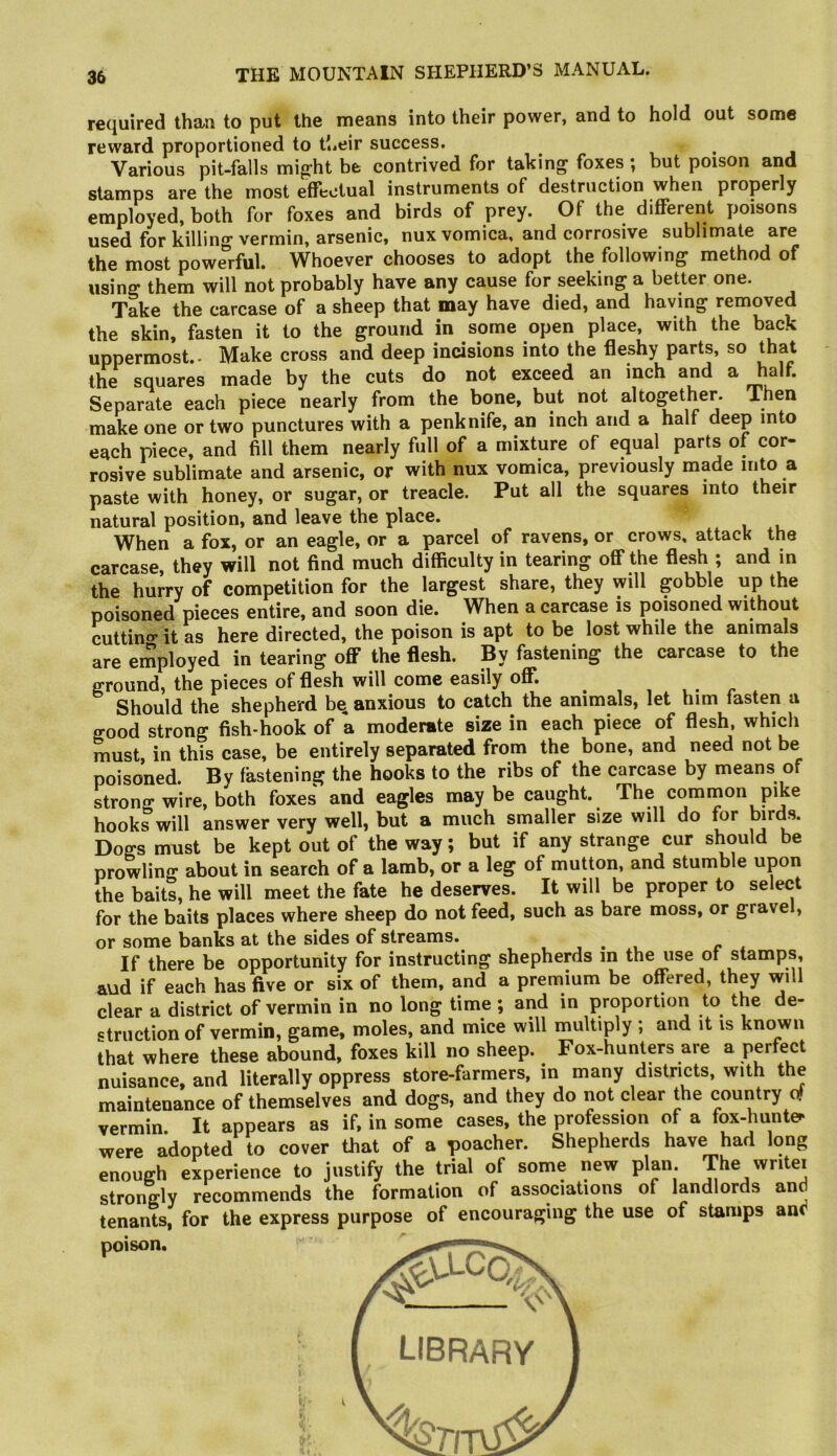 required than to put the means into their power, and to hold out some reward proportioned to their success. ^ ^ Various pit-falls mig'ht be contrived for taking' foxes ; but poison and stamps are the most effectual instruments of destruction when properly employed, both for foxes and birds of prey. Of the different poisons used for killing vermin, arsenic, nux vomica, and corrosive sublimate are the most powerful. Whoever chooses to adopt the following method of using them will not probably have any cause for seeking a better one. Take the carcase of a sheep that may have died, and having removed the skin, fasten it to the ground in some open place, with the back uppermost.. Make cross and deep incisions into the fleshy parts, so that the squares made by the cuts do not exceed an inch and a half. Separate each piece nearly from the bone, but not altogether. Then make one or two punctures with a penknife, an inch and a half deep into each piece, and fill them nearly full of a mixture of equal parts of cor- rosive sublimate and arsenic, or with nux vomica, previously made into a paste with honey, or sugar, or treacle. Put all the squares into their natural position, and leave the place.  When a fox, or an eagle, or a parcel of ravens, or crows, attack the carcase, they will not find much difficulty in tearing off the flesh ; and in the hurry of competition for the largest share, they will gobble up the poisoned pieces entire, and soon die. When a carcase is poisoned without cuttino- it as here directed, the poison is apt to be lost while the animals are employed in tearing off the flesh. By fastening the carcase to the ground, the pieces of flesh will come easily off. , , . r Should the shepherd bq anxious to catch the animals, let him fasten a good strong fish-hook of a moderate size in each piece of flesh, which must, in this case, be entirely separated from the bone, and need not be poisoned. By fastening the hooks to the ribs of the carcase by means of strono-wire, both foxes and eagles may be caught. The common pike hooks will answer very well, but a much smaller size will do for hyds. Dogs must be kept out of the way; but if any strange cur sh^ould be prowling about in search of a lamb, or a leg of mutton, and stumble upon the baits, he will meet the fate he deserves. It will be proper to select for the baits places where sheep do not feed, such as bare moss, or grave , or some banks at the sides of streams. , , . , r a If there be opportunity for instructing shepherds m the use of stamps, and if each has five or six of them, and a premium be offered, they will clear a district of vermin in no long time ; and in proportion to the de- struction of vermin, game, moles, and mice will multiply ; and it is known that where these abound, foxes kill no sheep. Fox-hunters are a perfect nuisance, and literally oppress store-farmers, in many districts, with the maintenance of themselves and dogs, and they do not clear the country of vermin. It appears as if, in some cases, the profession of a fox-hunte^ were adopted to cover that of a poacher. Shepherds have had long enough experience to justify the trial of some new plan The writer strongly recommends the formation of associations of landlords and tenants, for the express purpose of encouraging the use of stamps and poison.