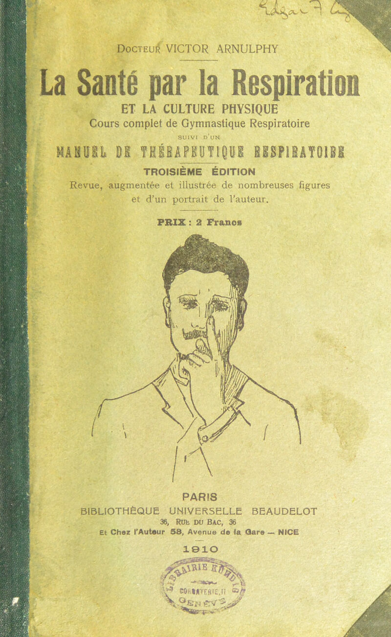 La Santé par la Respiration ET LA CULTURE PHYSIQUE Cours complet de Gymnastique Respiratoire SUIVI D UN TROISIEME ÉDITION Revue, augmentée et illustrée de nombreuses figures et d’un portrait de l’auteur. PRIX : 2 Francs PARI8 BIBLIOTHÈQUE UNIVERSELLE BEAUDELOT 36, Rut DU BAC, 36 Et Chez l'Auteur 58, Avenue de la Gare — NICE 1910 V3 GOhMtffllE.il