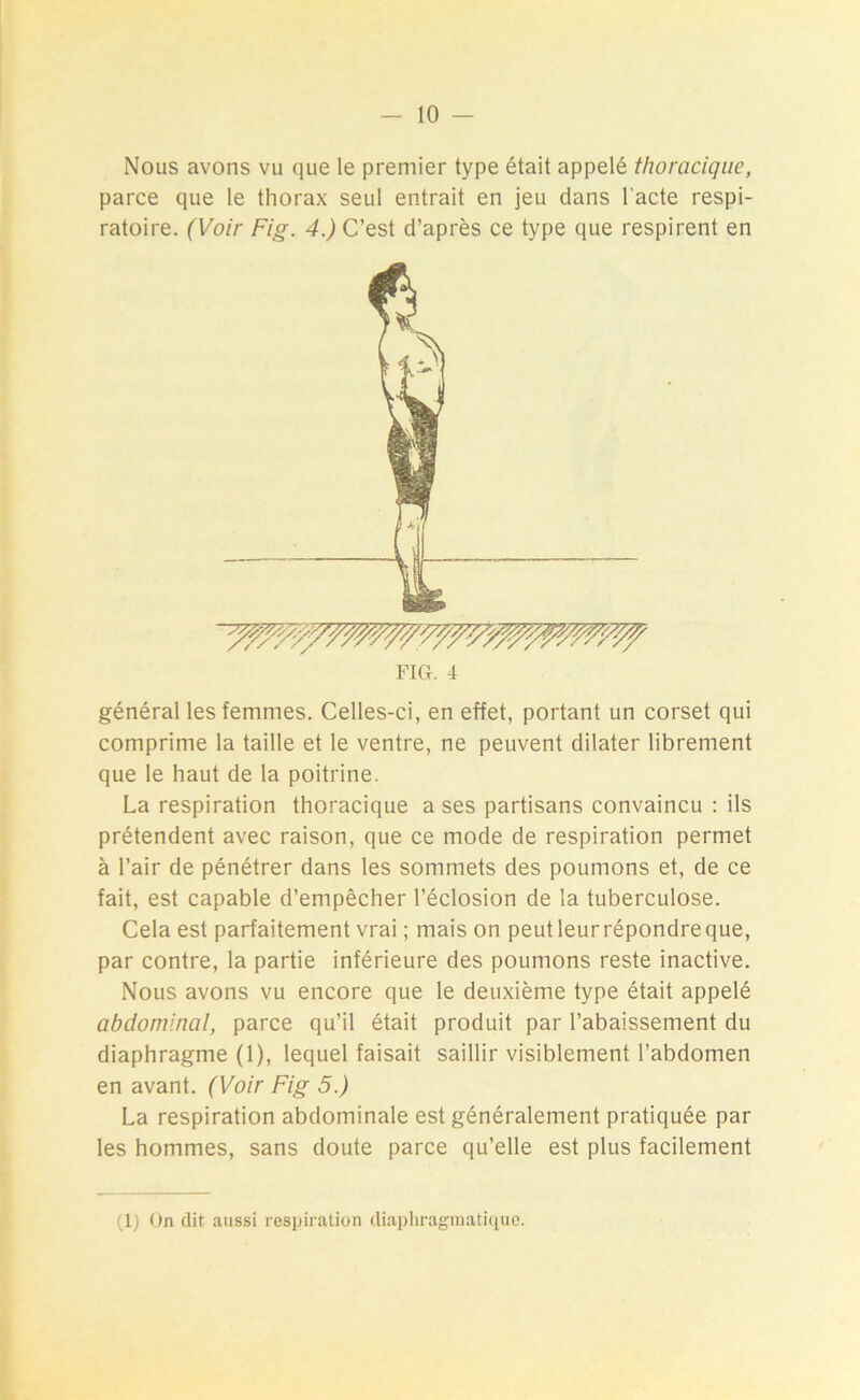 — 10 - Nous avons vu que le premier type était appelé thoracique, parce que le thorax seul entrait en jeu dans l’acte respi- ratoire. (Voir Fig. 4.) C’est d’après ce type que respirent en FIG. 4 général les femmes. Celles-ci, en effet, portant un corset qui comprime la taille et le ventre, ne peuvent dilater librement que le haut de la poitrine. La respiration thoracique a ses partisans convaincu : ils prétendent avec raison, que ce mode de respiration permet à l’air de pénétrer dans les sommets des poumons et, de ce fait, est capable d’empêcher l’éclosion de la tuberculose. Cela est parfaitement vrai ; mais on peutleurrépondreque, par contre, la partie inférieure des poumons reste inactive. Nous avons vu encore que le deuxième type était appelé abdominal, parce qu’il était produit par l’abaissement du diaphragme (1), lequel faisait saillir visiblement l’abdomen en avant. (Voir Fig 5.) La respiration abdominale est généralement pratiquée par les hommes, sans doute parce qu’elle est plus facilement