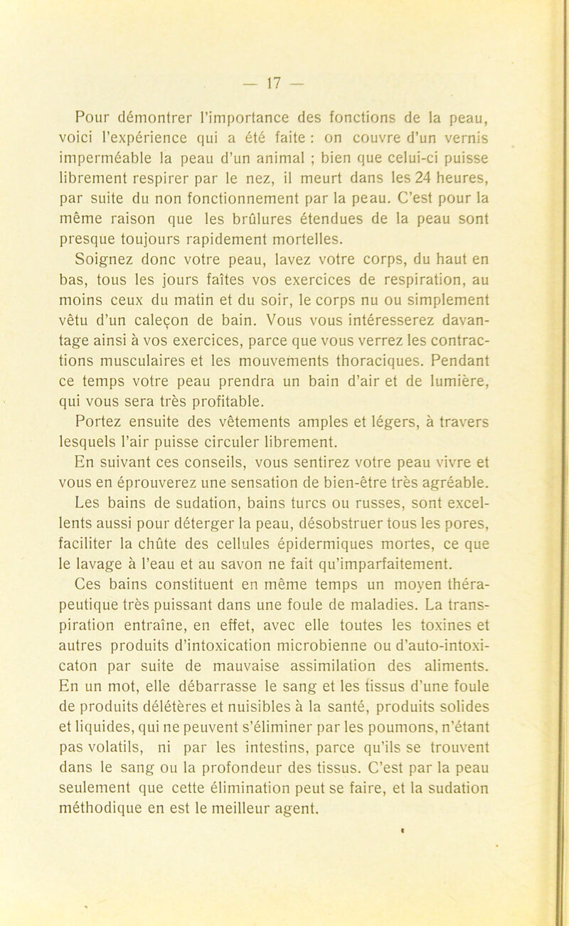 Pour démontrer l’importance des fonctions de la peau, voici l’expérience qui a été faite : on couvre d’un vernis imperméable la peau d’un animal ; bien que celui-ci puisse librement respirer par le nez, il meurt dans les 24 heures, par suite du non fonctionnement par la peau. C’est pour la même raison que les brûlures étendues de la peau sont presque toujours rapidement mortelles. Soignez donc votre peau, lavez votre corps, du haut en bas, tous les jours faîtes vos exercices de respiration, au moins ceux du matin et du soir, le corps nu ou simplement vêtu d’un calecon de bain. Vous vous intéresserez davan- tage ainsi à vos exercices, parce que vous verrez les contrac- tions musculaires et les mouvements thoraciques. Pendant ce temps votre peau prendra un bain d’air et de lumière, qui vous sera très profitable. Portez ensuite des vêtements amples et légers, à travers lesquels l’air puisse circuler librement. En suivant ces conseils, vous sentirez votre peau vivre et vous en éprouverez une sensation de bien-être très agréable. Les bains de sudation, bains turcs ou russes, sont excel- lents aussi pour déterger la peau, désobstruer tous les pores, faciliter la chûte des cellules épidermiques mortes, ce que le lavage à l’eau et au savon ne fait qu’imparfaitement. Ces bains constituent en même temps un moyen théra- peutique très puissant dans une foule de maladies. La trans- piration entraîne, en effet, avec elle toutes les toxines et autres produits d’intoxication microbienne ou d'auto-intoxi- caton par suite de mauvaise assimilation des aliments. En un mot, elle débarrasse le sang et les tissus d’une foule de produits délétères et nuisibles à la santé, produits solides et liquides, qui ne peuvent s’éliminer par les poumons, n’étant pas volatils, ni par les intestins, parce qu’ils se trouvent dans le sang ou la profondeur des tissus. C’est par la peau seulement que cette élimination peut se faire, et la sudation méthodique en est le meilleur agent.