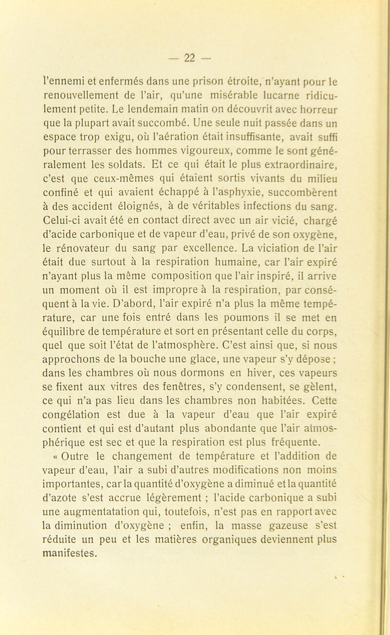 l’ennemi et enfermés dans une prison étroite, n’ayant pour le renouvellement de l’air, qu’une misérable lucarne ridicu- lement petite. Le lendemain matin on découvrit avec horreur que la plupart avait succombé. Une seule nuit passée dans un espace trop exigu, où l’aération était insuffisante, avait suffi pour terrasser des hommes vigoureux, comme le sont géné- ralement les soldats. Et ce qui était le plus extraordinaire, c’est que ceux-mêmes qui étaient sortis vivants du milieu confiné et qui avaient échappé à l’asphyxie, succombèrent à des accident éloignés, à de véritables infections du sang. Celui-ci avait été en contact direct avec un air vicié, chargé d’acide carbonique et de vapeur d’eau, privé de son oxygène, le rénovateur du sang par excellence. La viciation de l’air était due surtout à la respiration humaine, car l’air expiré n’ayant plus la même composition que l’air inspiré, il arrive un moment où il est impropre à la respiration, par consé- quent à la vie. D’abord, l’air expiré n’a plus la même tempé- rature, car une fois entré dans les poumons il se met en équilibre de température et sort en présentant celle du corps, quel que soit l’état de l’atmosphère. C’est ainsi que, si nous approchons de la bouche une glace, une vapeur s’y dépose ; dans les chambres où nous dormons en hiver, ces vapeurs se fixent aux vitres des fenêtres, s’y condensent, se gèlent, ce qui n’a pas lieu dans les chambres non habitées. Cette congélation est due à la vapeur d’eau que l’air expiré contient et qui est d’autant plus abondante que l’air atmos- phérique est sec et que la respiration est plus fréquente. « Outre le changement de température et l’addition de vapeur d’eau, l’air a subi d’autres modifications non moins importantes, car la quantité d’oxygène a diminué et la quantité d’azote s’est accrue légèrement ; l’acide carbonique a subi une augmentatation qui, toutefois, n’est pas en rapport avec la diminution d’oxygène ; enfin, la masse gazeuse s’est réduite un peu et les matières organiques deviennent plus manifestes.