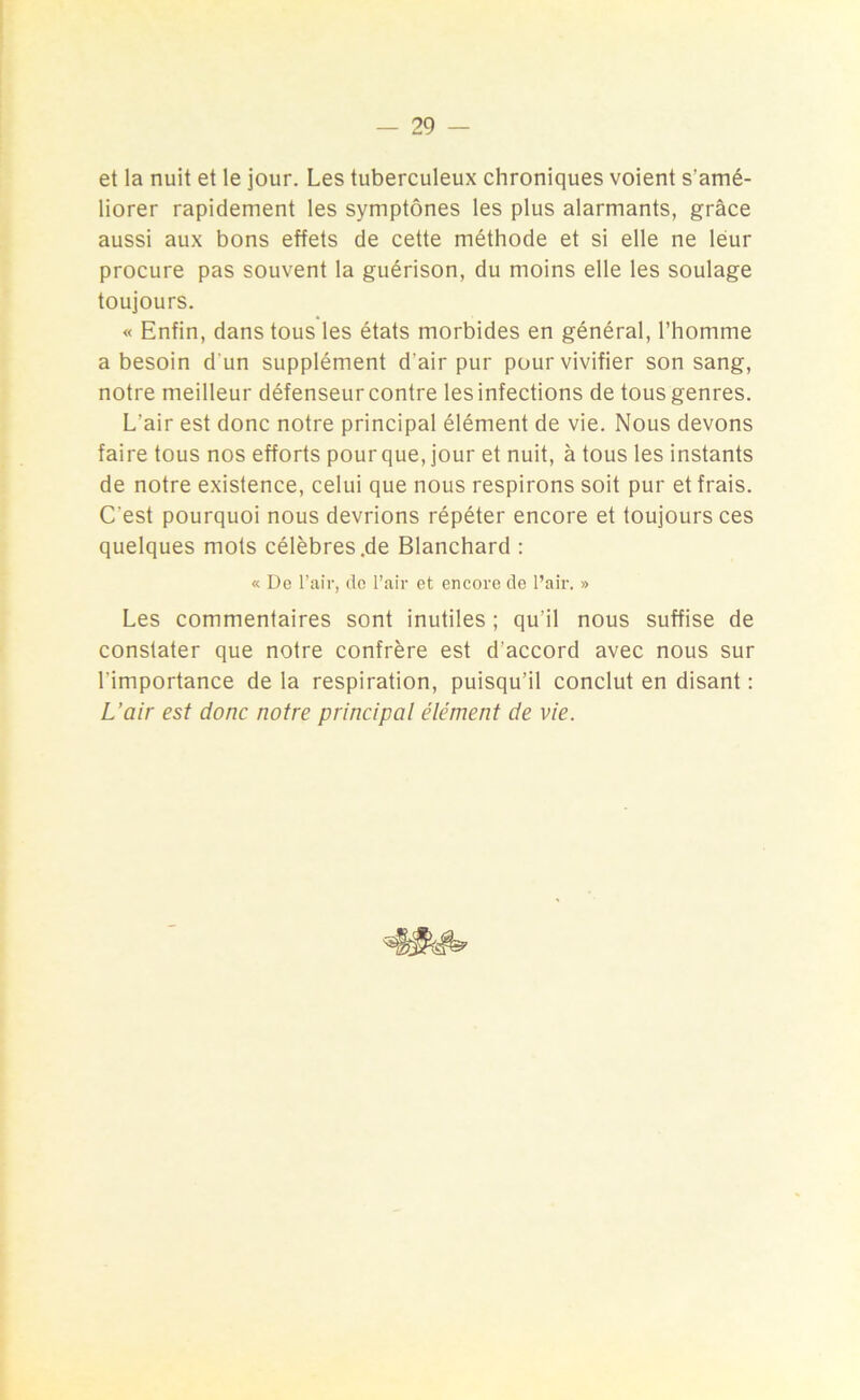 et la nuit et le jour. Les tuberculeux chroniques voient s'amé- liorer rapidement les symptônes les plus alarmants, grâce aussi aux bons effets de cette méthode et si elle ne leur procure pas souvent la guérison, du moins elle les soulage toujours. « Enfin, dans tous les états morbides en général, l’homme a besoin d'un supplément d'air pur pour vivifier son sang, notre meilleur défenseur contre les infections de tous genres. L'air est donc notre principal élément de vie. Nous devons faire tous nos efforts pour que, jour et nuit, à tous les instants de notre existence, celui que nous respirons soit pur et frais. C'est pourquoi nous devrions répéter encore et toujours ces quelques mots célèbres .de Blanchard : « De l’air, do l’air et encore de l’air. » Les commentaires sont inutiles ; qu’il nous suffise de constater que notre confrère est d’accord avec nous sur l’importance de la respiration, puisqu’il conclut en disant : L’air est donc notre principal élément de vie.