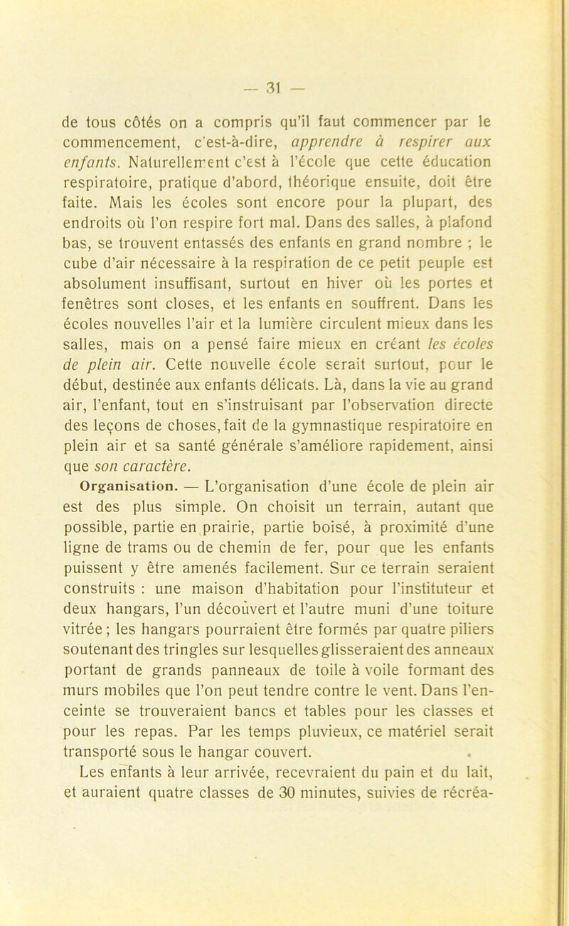 de tous côtés on a compris qu’il faut commencer par le commencement, c'est-à-dire, apprendre à respirer aux enfants. Naturellement c’est à l’école que cette éducation respiratoire, pratique d’abord, Ihéorique ensuite, doit être faite. Mais les écoles sont encore pour la plupart, des endroits où l’on respire fort mal. Dans des salles, à plafond bas, se trouvent entassés des enfants en grand nombre ; le cube d’air nécessaire à la respiration de ce petit peuple est absolument insuffisant, surtout en hiver où les portes et fenêtres sont closes, et les enfants en souffrent. Dans les écoles nouvelles l’air et la lumière circulent mieux dans les salles, mais on a pensé faire mieux en créant les écoles de plein air. Cette nouvelle école serait surtout, pGur le début, destinée aux enfants délicats. Là, dans la vie au grand air, l’enfant, tout en s’instruisant par l’observation directe des leçons de choses, fait de la gymnastique respiratoire en plein air et sa santé générale s’améliore rapidement, ainsi que son caractère. Organisation. — L’organisation d’une école de plein air est des plus simple. On choisit un terrain, autant que possible, partie en prairie, partie boisé, à proximité d’une ligne de trams ou de chemin de fer, pour que les enfants puissent y être amenés facilement. Sur ce terrain seraient construits : une maison d’habitation pour l’instituteur et deux hangars, l’un découvert et l’autre muni d’une toiture vitrée; les hangars pourraient être formés par quatre piliers soutenant des tringles sur lesquelles glisseraient des anneaux portant de grands panneaux de toile à voile formant des murs mobiles que l’on peut tendre contre le vent. Dans l’en- ceinte se trouveraient bancs et tables pour les classes et pour les repas. Par les temps pluvieux, ce matériel serait transporté sous le hangar couvert. Les enfants à leur arrivée, recevraient du pain et du lait, et auraient quatre classes de 30 minutes, suivies de récréa-