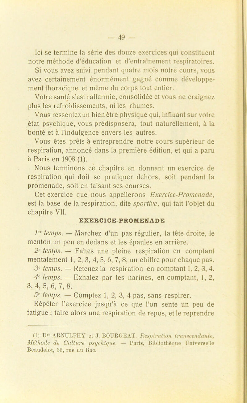 Ici se termine la série des douze exercices qui constituent notre méthode d’éducation et d’entraînement respiratoires. Si vous avez suivi pendant quatre mois notre cours, vous avez certainement énormément gagné comme développe- ment thoracique et même du corps tout entier. Votre santé s’est raffermie, consolidée et vous ne craignez plus les refroidissements, ni les rhumes. Vous ressentez un bien être physique qui, influant sur votre état psychique, vous prédisposera, tout naturellement, à la bonté et à l’indulgence envers les autres. Vous êtes prêts à entreprendre notre cours supérieur de respiration, annoncé dans la première édition, et qui a paru à Paris en 1908 (1). Nous terminons ce chapitre en donnant un exercice de respiration qui doit se pratiquer dehors, soit pendant la promenade, soit en faisant ses courses. Cet exercice que nous appellerons Exercice-Promenade, est la base de la respiration, dite sportive, qui fait l’objet du chapitre VII. EXERCICE-PROMENADE 7er temps. — Marchez d’un pas régulier, la tête droite, le menton un peu en dedans et les épaules en arrière. 2e temps. — Faîtes une pleine respiration en comptant mentalement 1, 2, 3, 4, 5, 6, 7, 8, un chiffre pour chaque pas. 3e temps. — Retenez la respiration en comptant 1, 2, 3, 4. 4e temps. — Exhalez par les narines, en comptant, 1, 2, 3, 4, 5, 6, 7, 8. 5e temps. — Comptez 1, 2, 3, 4 pas, sans respirer. Répéter l’exercice jusqu’à ce que l’on sente un peu de fatigue ; faire alors une respiration de repos, et le reprendre (1) Drs ARNULPIIY ot J. BOURGEAT. Respiration transcendante, Méthode de Culture psychique. — Paris, Bibliothèque Universelle Beaudelot, 36, rue du Bac.