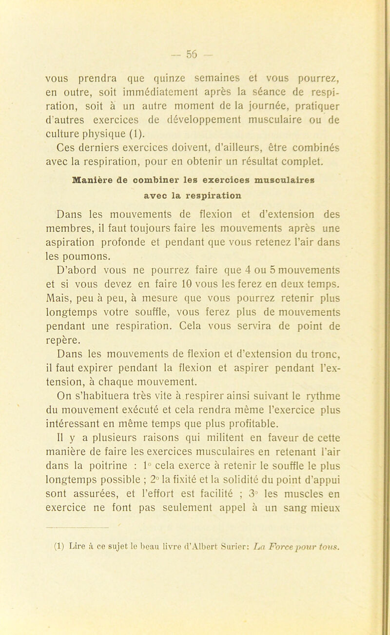 vous prendra que quinze semaines et vous pourrez, en outre, soit immédiatement après la séance de respi- ration, soit à un autre moment de la journée, pratiquer d’autres exercices de développement musculaire ou de culture physique (1). Ces derniers exercices doivent, d’ailleurs, être combinés avec la respiration, pour en obtenir un résultat complet. Manière de combiner les exercices musculaires avec la respiration Dans les mouvements de flexion et d’extension des membres, il faut toujours faire les mouvements après une aspiration profonde et pendant que vous retenez l’air dans les poumons. D’abord vous ne pourrez faire que 4 ou 5 mouvements et si vous devez en faire 10 vous les ferez en deux temps. Mais, peu à peu, à mesure que vous pourrez retenir plus longtemps votre souffle, vous ferez plus de mouvements pendant une respiration. Cela vous servira de point de repère. Dans les mouvements de flexion et d’extension du tronc, il faut expirer pendant la flexion et aspirer pendant l’ex- tension, à chaque mouvement. On s’habituera très vite à respirer ainsi suivant le rythme du mouvement exécuté et cela rendra même l’exercice plus intéressant en même temps que plus profitable. 11 y a plusieurs raisons qui militent en faveur de cette manière de faire les exercices musculaires en retenant l’air dans la poitrine : 1° cela exerce à retenir le souffle le plus longtemps possible ; 2° la fixité et la solidité du point d’appui sont assurées, et l’effort est facilité ; 3° les muscles en exercice ne font pas seulement appel à un sang mieux (1) Lire à ce sujet le beau livre d’Albert Surier: La Force pour tous.