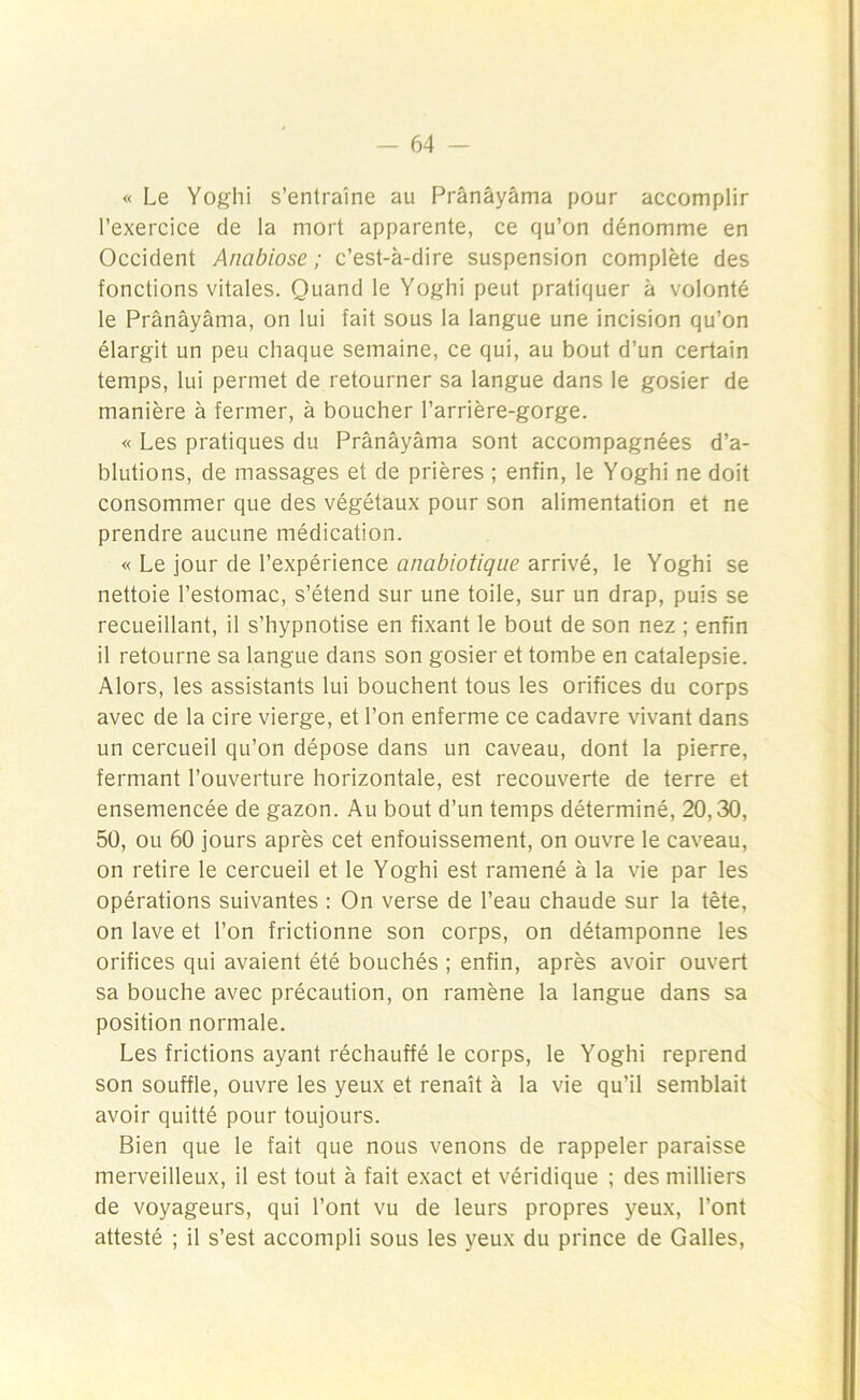 « Le Yoghi s’entraîne au Prânâyâma pour accomplir l’exercice de la mort apparente, ce qu’on dénomme en Occident Anabiose ; c’est-à-dire suspension complète des fonctions vitales. Quand le Yoghi peut pratiquer à volonté le Prânâyâma, on lui fait sous la langue une incision qu’on élargit un peu chaque semaine, ce qui, au bout d’un certain temps, lui permet de retourner sa langue dans le gosier de manière à fermer, à boucher l’arrière-gorge. « Les pratiques du Prânâyâma sont accompagnées d’a- blutions, de massages et de prières ; enfin, le Yoghi ne doit consommer que des végétaux pour son alimentation et ne prendre aucune médication. « Le jour de l’expérience antibiotique arrivé, le Yoghi se nettoie l’estomac, s’étend sur une toile, sur un drap, puis se recueillant, il s’hypnotise en fixant le bout de son nez ; enfin il retourne sa langue dans son gosier et tombe en catalepsie. Alors, les assistants lui bouchent tous les orifices du corps avec de la cire vierge, et l’on enferme ce cadavre vivant dans un cercueil qu’on dépose dans un caveau, dont la pierre, fermant l’ouverture horizontale, est recouverte de terre et ensemencée de gazon. Au bout d’un temps déterminé, 20,30, 50, ou 60 jours après cet enfouissement, on ouvre le caveau, on retire le cercueil et le Yoghi est ramené à la vie par les opérations suivantes : On verse de l’eau chaude sur la tête, on lave et l’on frictionne son corps, on détamponne les orifices qui avaient été bouchés ; enfin, après avoir ouvert sa bouche avec précaution, on ramène la langue dans sa position normale. Les frictions ayant réchauffé le corps, le Yoghi reprend son souffle, ouvre les yeux et renaît à la vie qu’il semblait avoir quitté pour toujours. Bien que le fait que nous venons de rappeler paraisse merveilleux, il est tout à fait exact et véridique ; des milliers de voyageurs, qui l’ont vu de leurs propres yeux, l’ont attesté ; il s’est accompli sous les yeux du prince de Galles,