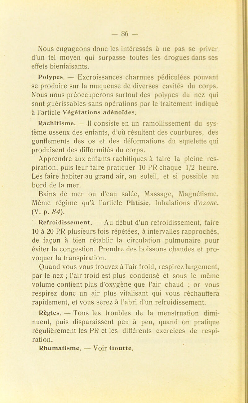 Nous engageons donc les intéressés à ne pas se priver d’un tel moyen qui surpasse toutes les drogues dans ses effets bienfaisants. Polypes. — Excroissances charnues pédiculées pouvant se produire sur la muqueuse de diverses cavités du corps. Nous nous préoccuperons surtout des polypes du nez qui sont guérissables sans opérations par le traitement indiqué à l’article Végétations adénoïdes. Rachitisme. — Il consiste en un ramollissement du sys- tème osseux des enfants, d’où résultent des courbures, des gonflements des os et des déformations du squelette qui produisent des difformités du corps. Apprendre aux enfants rachitiques à faire la pleine res- piration, puis leur faire pratiquer 10 PR chaque 1/2 heure. Les faire habiter au grand air, au soleil, et si possible au bord de la mer. Bains de mer ou d’eau salée, Massage, Magnétisme. Même régime qu’à l’article Phtisie. Inhalations d'ozone. (V. p. 84). Refroidissement. — Au début d’un refroidissement, faire 10 à 20 PR plusieurs fois répétées, à intervalles rapprochés, de façon à bien rétablir la circulation pulmonaire pour éviter la congestion. Prendre des boissons chaudes et pro- voquer la transpiration. Quand vous vous trouvez à l’air froid, respirez largement, par le nez ; l’air froid est plus condensé et sous le même volume contient plus d’oxygène que l’air chaud ; or vous respirez donc un air plus vitalisant qui vous réchauffera rapidement, et vous serez à l’abri d’un refroidissement. Règles. — Tous les troubles de la menstruation dimi- nuent, puis disparaissent peu à peu, quand on pratique régulièrement les PR et les différents exercices de respi- ration. Rhumatisme. — Voir Goutte.