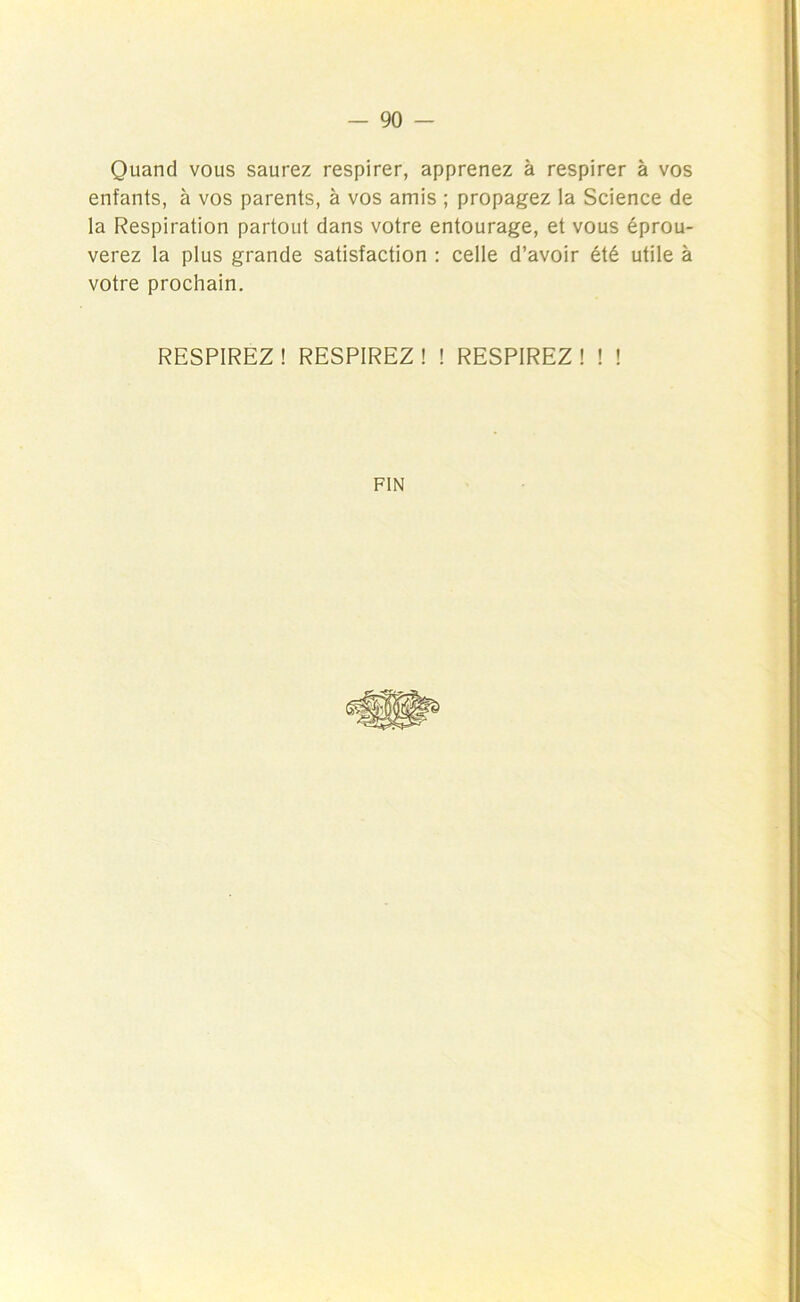 Quand vous saurez respirer, apprenez à respirer à vos enfants, à vos parents, à vos amis ; propagez la Science de la Respiration partout dans votre entourage, et vous éprou- verez la plus grande satisfaction : celle d’avoir été utile à votre prochain. RESPIREZ! RESPIREZ! ! RESPIREZ! ! ! FIN