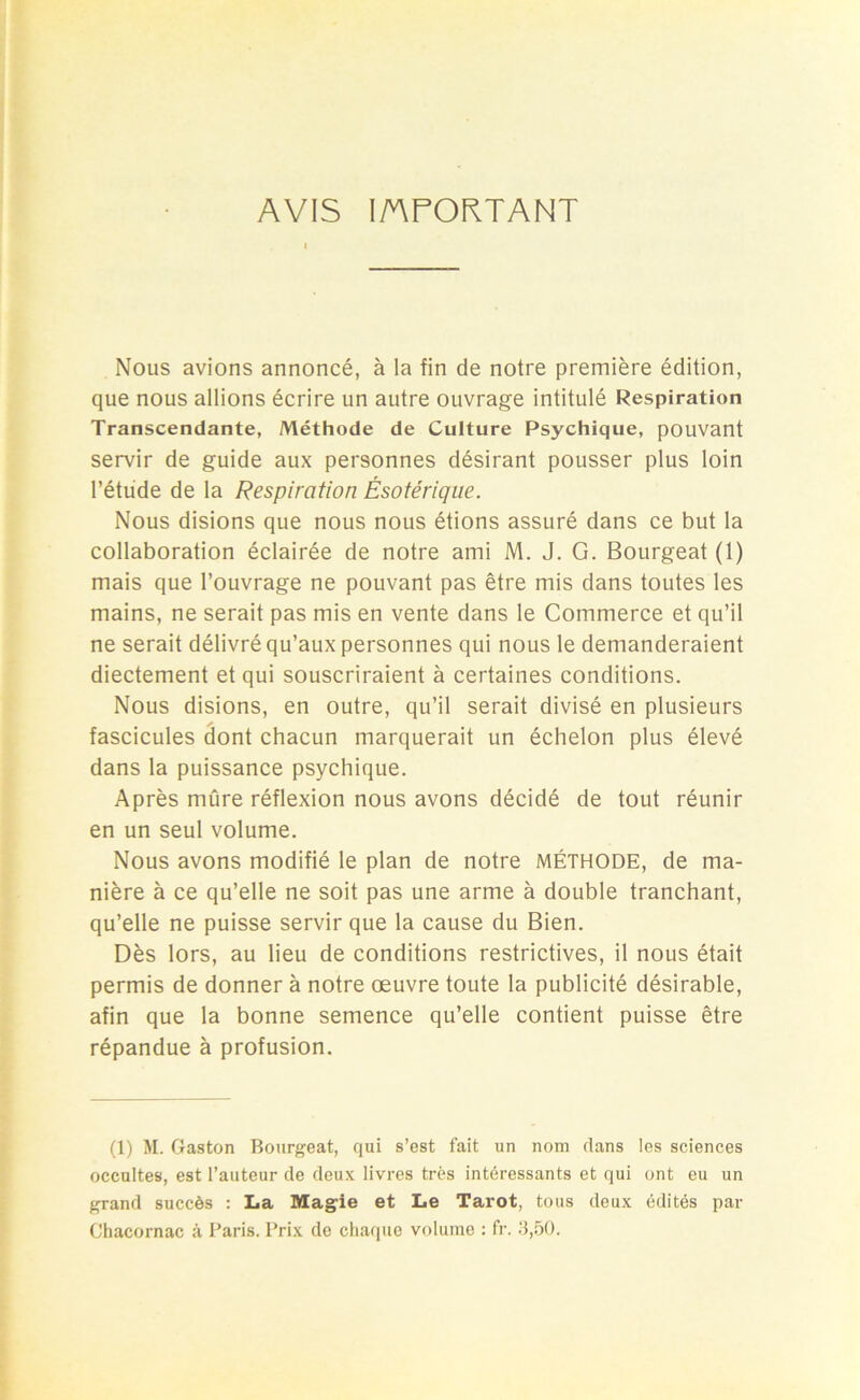 AVIS I/APORTANT Nous avions annoncé, à la fin de notre première édition, que nous allions écrire un autre ouvrage intitulé Respiration Transcendante, Méthode de Culture Psychique, pouvant servir de guide aux personnes désirant pousser plus loin l’étude de la Respiration Ésotérique. Nous disions que nous nous étions assuré dans ce but la collaboration éclairée de notre ami M. J. G. Bourgeat (1) mais que l’ouvrage ne pouvant pas être mis dans toutes les mains, ne serait pas mis en vente dans le Commerce et qu’il ne serait délivré qu’aux personnes qui nous le demanderaient diectement et qui souscriraient à certaines conditions. Nous disions, en outre, qu’il serait divisé en plusieurs fascicules dont chacun marquerait un échelon plus élevé dans la puissance psychique. Après mûre réflexion nous avons décidé de tout réunir en un seul volume. Nous avons modifié le plan de notre MÉTHODE, de ma- nière à ce qu’elle ne soit pas une arme à double tranchant, qu’elle ne puisse servir que la cause du Bien. Dès lors, au lieu de conditions restrictives, il nous était permis de donner à notre œuvre toute la publicité désirable, afin que la bonne semence qu’elle contient puisse être répandue à profusion. (1) M. Gaston Bourgeat, qui s’est fait un nom dans les sciences occultes, est l’auteur de deux livres très intéressants et qui ont eu un grand succès : La Magie et Le Tarot, tous deux édités par Chacornac à Paris. Prix de chaque volume : fr. 3,50.