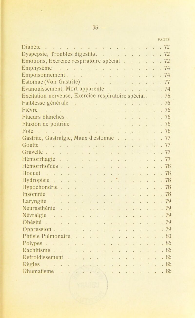 PAGES Diabète 72 Dyspepsie, Troubles digestifs 72 Emotions, Exercice respiratoire spécial 72 Emphysème 74 Empoisonnement 74 Estomac (Voir Gastrite) 77 Evanouissement, Mort apparente 74 Excitation nerveuse, Exercice respiratoire spécial... 75 Faiblesse générale 76 Fièvre 76 Flueurs blanches 76 Fluxion de poitrine 76 Foie . . 76 Gastrite, Gastralgie, Maux d’estomac 77 Goutte 77 Gravelle 77 Hémorrhagie 77 Hémorrhoïdes 78 Hoquet 78 Hydropisie * 78 Hypochondrie ... 78 Insomnie 78 Laryngite 79 Neurasthénie . . : 79 Névralgie 79 Obésité 79 Oppression ... 79 Phtisie Pulmonaire 80 Polypes 86 Rachitisme 86 Refroidissement . . , 86 Règles • . . 86 Rhumatisme 86