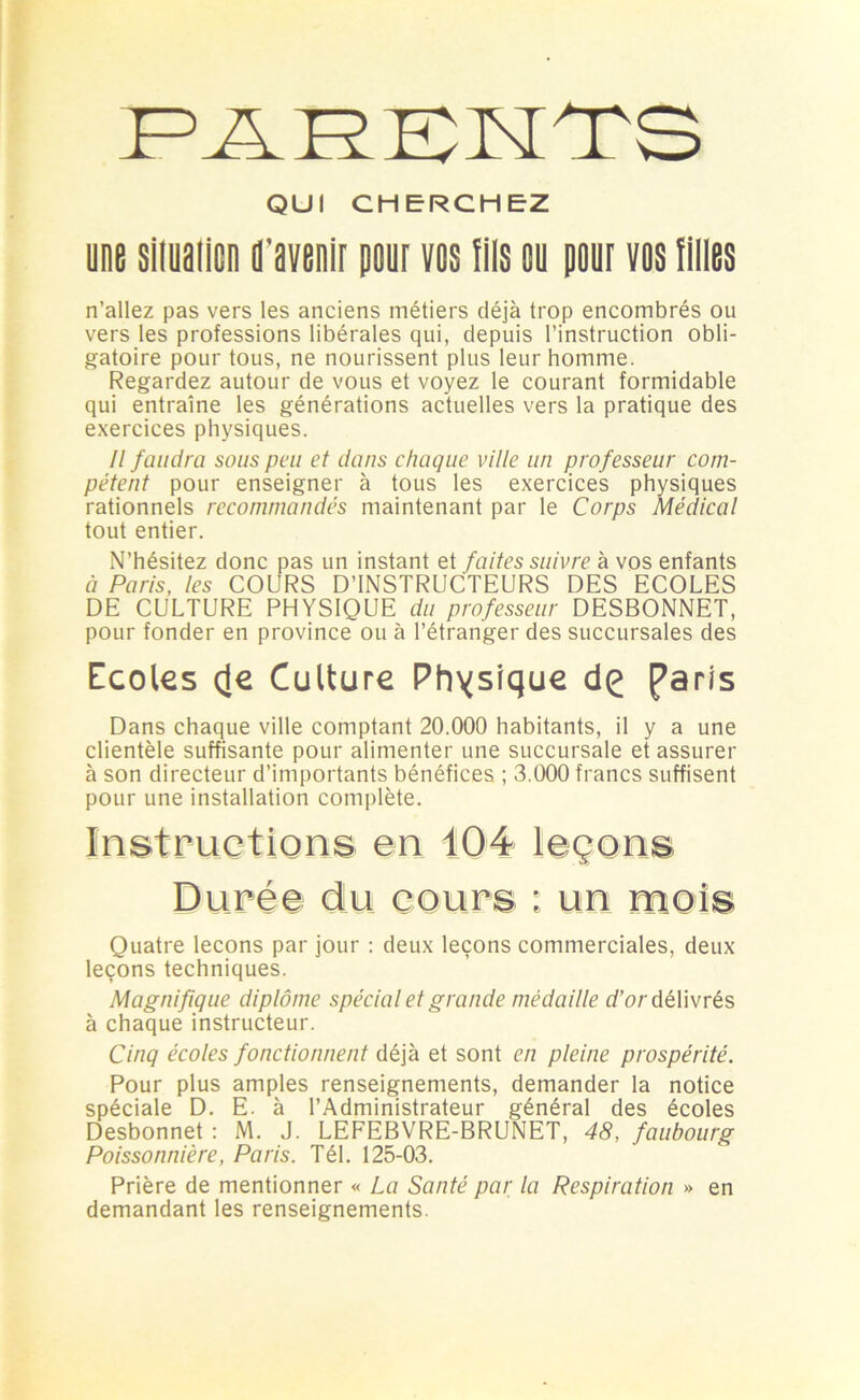 QUI CHERCHEZ une siiuaiicn d'avenir pour vos fils ou pour vos filles n’allez pas vers les anciens métiers déjà trop encombrés ou vers les professions libérales qui, depuis l’instruction obli- gatoire pour tous, ne nourissent plus leur homme. Regardez autour de vous et voyez le courant formidable qui entraîne les générations actuelles vers la pratique des exercices physiques. Il faudra sous peu et dans chaque ville un professeur com- pétent pour enseigner à tous les exercices physiques rationnels recommandés maintenant par le Corps Médical tout entier. N’hésitez donc pas un instant et faites suivre à vos enfants à Paris, les COURS D’INSTRUCTEURS DES ECOLES DE CULTURE PHYSIQUE du professeur DESBONNET, pour fonder en province ou à l’étranger des succursales des Ecoles çle Culture Physique dç Paris Dans chaque ville comptant 20.000 habitants, il y a une clientèle suffisante pour alimenter une succursale et assurer à son directeur d’importants bénéfices ; 3.000 francs suffisent pour une installation complète. Instructions en 104 leçons Durée du cours : un mois Quatre leçons par jour : deux leçons commerciales, deux leçons techniques. Magnifique diplôme spécial et grande médaille d’or délivrés à chaque instructeur. Cinq écoles fonctionnent déjà et sont en pleine prospérité. Pour plus amples renseignements, demander la notice spéciale D. E. à l’Administrateur général des écoles Desbonnet : M. J. LEFEBVRE-BRUNET, 48, faubourg Poissonnière, Paris. Tél. 125-03. Prière de mentionner « La Santé par la Respiration » en demandant les renseignements.