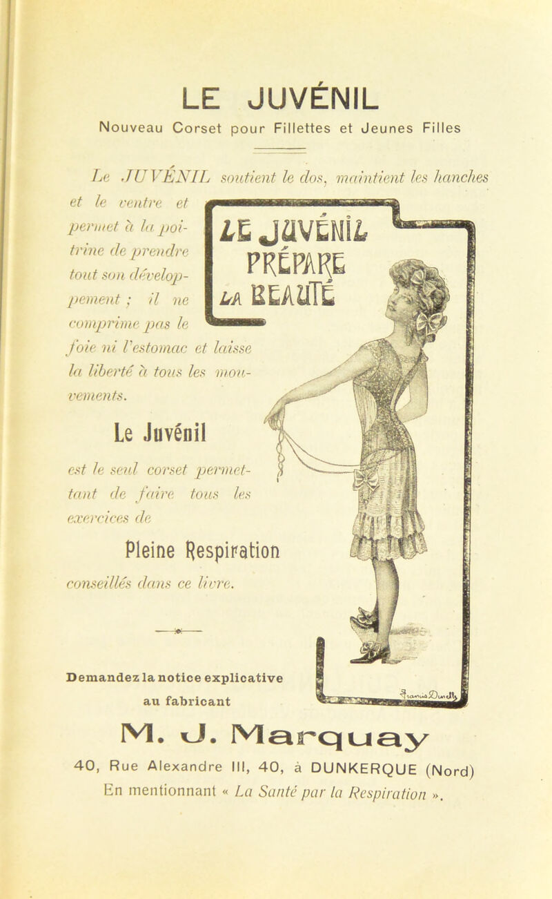 LE JUVÉNIL Nouveau Corset pour Fillettes et Jeunes Filles Demandez la notice explicative au fabricant Le JUVENIL soutient le dos, maintient les hanches et le ventre et permet à la poi- trine de prendre tout son dévelop- pement ; il ne comprime pas le foie ni l'estomac et laisse la liberté a tous les mou- vements. Le Juvénil est le seid corset permet- tant de faire tous les exercices de LL JflVÉNilr PRÉPARE la BEAUTÉ Pleine Respiration conseillés dans ce livre. Ml. J. Marquay 40, Rue Alexandre III, 40, à DUNKERQUE (Nord) En mentionnant « La Santé par la Respiration ».