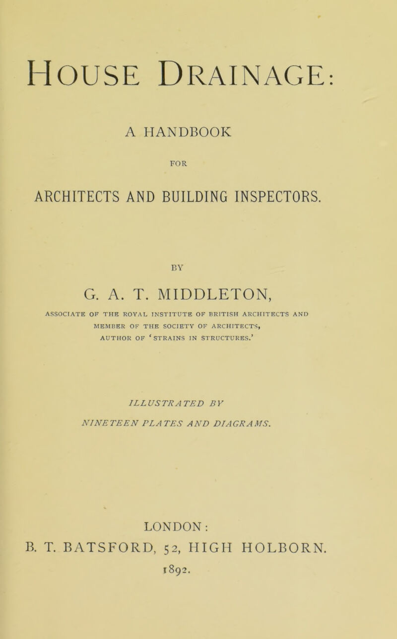 A HANDBOOK FOR ARCHITECTS AND BUILDING INSPECTORS. BY G. A. T. MIDDLETON, ASSOCIATE OF THE ROYAL INSTITUTE OF BRITISH ARCHITECTS AND MEMBER OF THE SOCIETY OF ARCHITECTS, AUTHOR OF ‘STRAINS IN STRUCTURES.’ ILLUSTRATED BY NINETEEN PLATES AND DIAGRAMS. LONDON: B. T. BATSFORD, 52, HIGH HOLBORN.