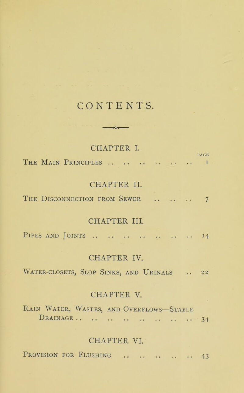 CONTENTS. *o* CHAPTER I. PAGE The Main Principles i CHAPTER II. The Disconnection from Sewer 7 CHAPTER III. Pipes and Joints 14 CHAPTER IV. Water-closets, Slop Sinks, and Urinals .. 22 CHAPTER V. Rain Water, Wastes, and Overflows—Stable Drainage 34 CHAPTER VI. Provision for Flushing 43