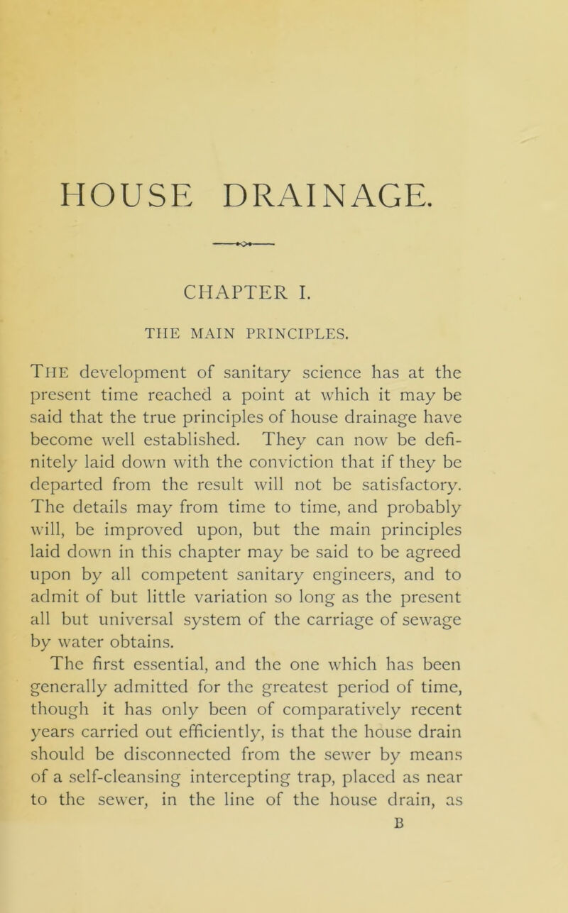 HOUSE DRAINAGE. CHAPTER I. THE MAIN PRINCIPLES. The development of sanitary science has at the present time reached a point at which it may be said that the true principles of house drainage have become well established. They can now be defi- nitely laid down with the conviction that if they be departed from the result will not be satisfactory. The details may from time to time, and probably will, be improved upon, but the main principles laid down in this chapter may be said to be agreed upon by all competent sanitary engineers, and to admit of but little variation so long as the present all but universal system of the carriage of sewage by water obtains. The first essential, and the one which has been generally admitted for the greatest period of time, though it has only been of comparatively recent years carried out efficiently, is that the house drain should be disconnected from the sewer by means of a self-cleansing intercepting trap, placed as near to the sewer, in the line of the house drain, as B