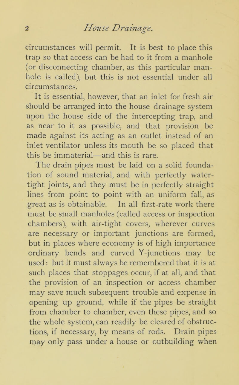 circumstances will permit. It is best to place this trap so that access can be had to it from a manhole (or disconnecting chamber, as this particular man- hole is called), but this is not essential under all circumstances. It is essential, however, that an inlet for fresh air should be arranged into the house drainage system upon the house side of the intercepting trap, and as near to it as possible, and that provision be made against its acting as an outlet instead of an inlet ventilator unless its mouth be so placed that this be immaterial—and this is rare. The drain pipes must be laid on a solid founda- tion of sound material, and with perfectly water- tight joints, and they must be in perfectly straight lines from point to point with an uniform fall, as great as is obtainable. In all first-rate work there must be small manholes (called access or inspection chambers), with air-tight covers, wherever curves are necessary or important junctions are formed, but in places where economy is of high importance ordinary bends and curved Y-junctions may be used: but it must always be remembered that it is at such places that stoppages occur, if at all, and that the provision of an inspection or access chamber may save much subsequent trouble and expense in opening up ground, while if the pipes be straight from chamber to chamber, even these pipes, and so the whole system, can readily be cleared of obstruc- tions, if necessary, by means of rods. Drain pipes may only pass under a house or outbuilding when