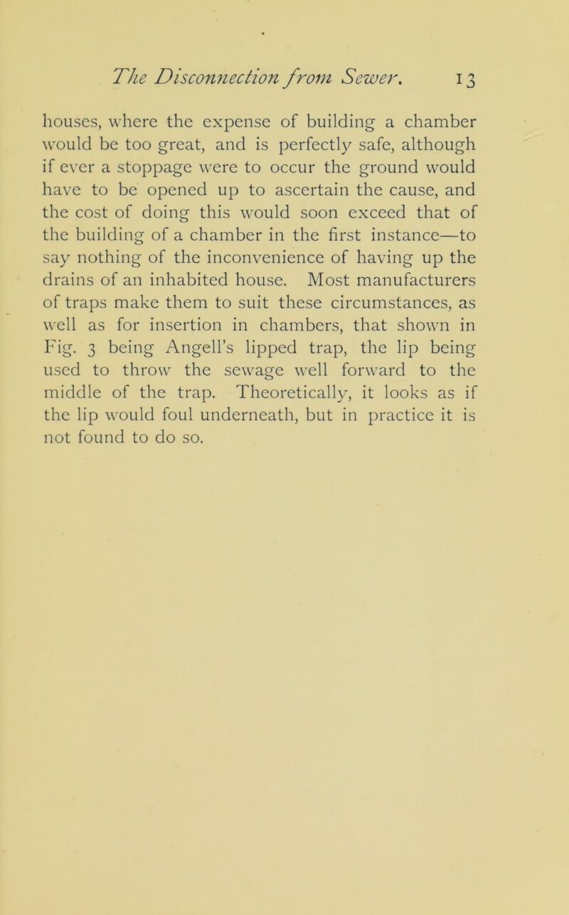 houses, where the expense of building a chamber would be too great, and is perfectly safe, although if ever a stoppage were to occur the ground would have to be opened up to ascertain the cause, and the cost of doing this would soon exceed that of the building of a chamber in the first instance—to say nothing of the inconvenience of having up the drains of an inhabited house. Most manufacturers of traps make them to suit these circumstances, as well as for insertion in chambers, that shown in Fig. 3 being Angell’s lipped trap, the lip being used to throw the sewage well forward to the middle of the trap. Theoretically, it looks as if the lip would foul underneath, but in practice it is not found to do so.