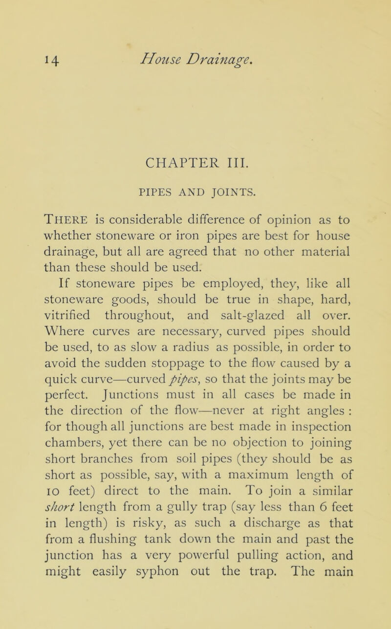 CHAPTER III. PIPES AND JOINTS. THERE is considerable difference of opinion as to whether stoneware or iron pipes are best for house drainage, but all are agreed that no other material than these should be used. If stoneware pipes be employed, they, like all stoneware goods, should be true in shape, hard, vitrified throughout, and salt-glazed all over. Where curves are necessary, curved pipes should be used, to as slow a radius as possible, in order to avoid the sudden stoppage to the flow caused by a quick curve—curved pipes, so that the joints may be perfect. Junctions must in all cases be made in the direction of the flow—never at right angles : for though all junctions are best made in inspection chambers, yet there can be no objection to joining short branches from soil pipes (they should be as short as possible, say, with a maximum length of IO feet) direct to the main. To join a similar short length from a gully trap (say less than 6 feet in length) is risky, as such a discharge as that from a flushing tank down the main and past the junction has a very powerful pulling action, and might easily syphon out the trap. The main