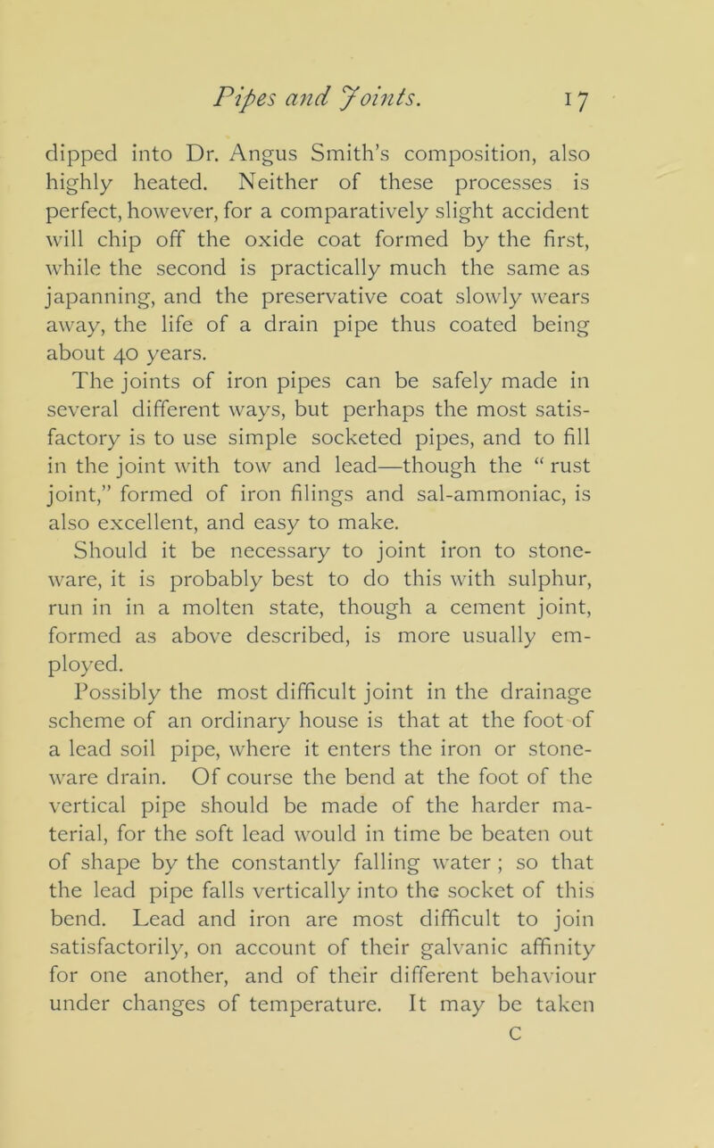 dipped into Dr. Angus Smith’s composition, also highly heated. Neither of these processes is perfect, however, for a comparatively slight accident will chip off the oxide coat formed by the first, while the second is practically much the same as japanning, and the preservative coat slowly wears away, the life of a drain pipe thus coated being about 40 years. The joints of iron pipes can be safely made in several different ways, but perhaps the most satis- factory is to use simple socketed pipes, and to fill in the joint with tow and lead—though the “ rust joint,” formed of iron filings and sal-ammoniac, is also excellent, and easy to make. Should it be necessary to joint iron to stone- ware, it is probably best to do this with sulphur, run in in a molten state, though a cement joint, formed as above described, is more usually em- ployed. Possibly the most difficult joint in the drainage scheme of an ordinary house is that at the foot of a lead soil pipe, where it enters the iron or stone- ware drain. Of course the bend at the foot of the vertical pipe should be made of the harder ma- terial, for the soft lead would in time be beaten out of shape by the constantly falling water ; so that the lead pipe falls vertically into the socket of this bend. Lead and iron are most difficult to join satisfactorily, on account of their galvanic affinity for one another, and of their different behaviour under changes of temperature. It may be taken