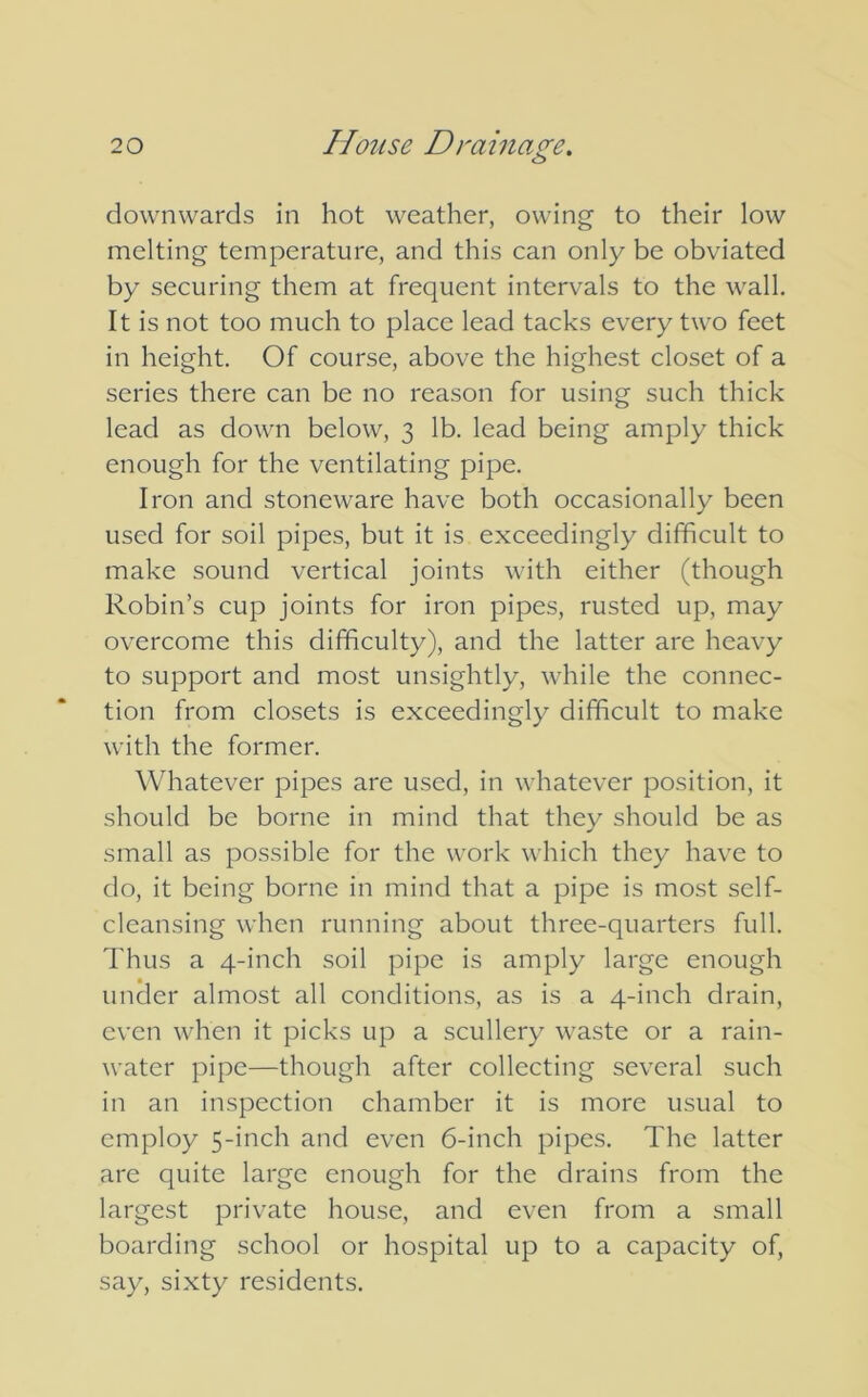 downwards in hot weather, owing to their low melting temperature, and this can only be obviated by securing them at frequent intervals to the wall. It is not too much to place lead tacks every two feet in height. Of course, above the highest closet of a series there can be no reason for using such thick lead as down below, 3 lb. lead being amply thick enough for the ventilating pipe. Iron and stoneware have both occasionally been used for soil pipes, but it is exceedingly difficult to make sound vertical joints with either (though Robin’s cup joints for iron pipes, rusted up, may overcome this difficulty), and the latter are heavy to support and most unsightly, while the connec- tion from closets is exceedingly difficult to make with the former. Whatever pipes are used, in whatever position, it should be borne in mind that they should be as small as possible for the work which they have to do, it being borne in mind that a pipe is most self- cleansing when running about three-quarters full. Thus a 4-inch soil pipe is amply large enough under almost all conditions, as is a 4-inch drain, even when it picks up a scullery waste or a rain- water pipe—though after collecting several such in an inspection chamber it is more usual to employ 5-inch and even 6-inch pipes. The latter are quite large enough for the drains from the largest private house, and even from a small boarding school or hospital up to a capacity of, say, sixty residents.