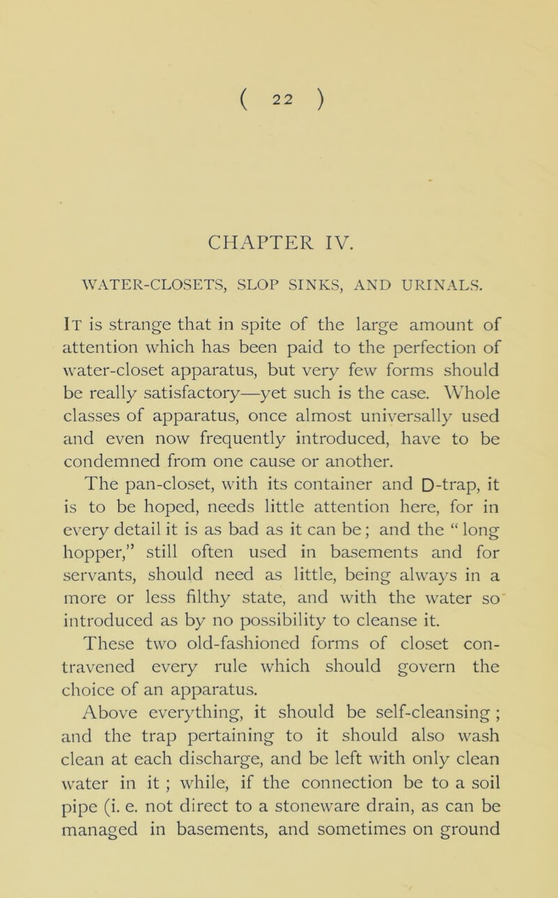 CHAPTER IV. WATER-CLOSETS, SLOP SINKS, AND URINALS. It is strange that in spite of the large amount of attention which has been paid to the perfection of water-closet apparatus, but very few forms should be really satisfactory—yet such is the case. Whole classes of apparatus, once almost universally used and even now frequently introduced, have to be condemned from one cause or another. The pan-closet, with its container and D-trap, it is to be hoped, needs little attention here, for in every detail it is as bad as it can be; and the “ long hopper,” still often used in basements and for servants, should need as little, being always in a more or less filthy state, and with the water so introduced as by no possibility to cleanse it. These two old-fashioned forms of closet con- travened every rule which should govern the choice of an apparatus. Above everything, it should be self-cleansing ; and the trap pertaining to it should also wash clean at each discharge, and be left with only clean water in it ; while, if the connection be to a soil pipe (i. e. not direct to a stoneware drain, as can be managed in basements, and sometimes on ground