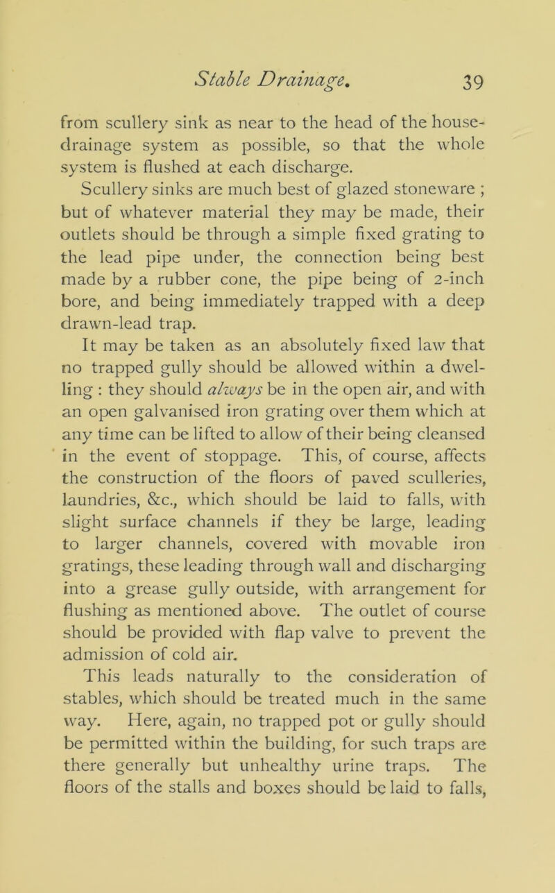 from scullery sink as near to the head of the house- drainage system as possible, so that the whole system is flushed at each discharge. Scullery sinks are much best of glazed stoneware ; but of whatever material they may be made, their outlets should be through a simple fixed grating to the lead pipe under, the connection being best made by a rubber cone, the pipe being of 2-inch bore, and being immediately trapped with a deep drawn-lead trap. It may be taken as an absolutely fixed law that no trapped gully should be allowed within a dwel- ling : they should always be in the open air, and with an open galvanised iron grating over them which at any time can be lifted to allow of their being cleansed in the event of stoppage. This, of course, affects the construction of the floors of paved sculleries, laundries, &c., which should be laid to falls, with slight surface channels if they be large, leading to larger channels, covered with movable iron gratings, these leading through wall and discharging into a grease gully outside, with arrangement for flushing as mentioned above. The outlet of course should be provided with flap valve to prevent the admission of cold air. This leads naturally to the consideration of stables, which should be treated much in the same way. Here, again, no trapped pot or gully should be permitted within the building, for such traps are there generally but unhealthy urine traps. The floors of the stalls and boxes should belaid to falls,