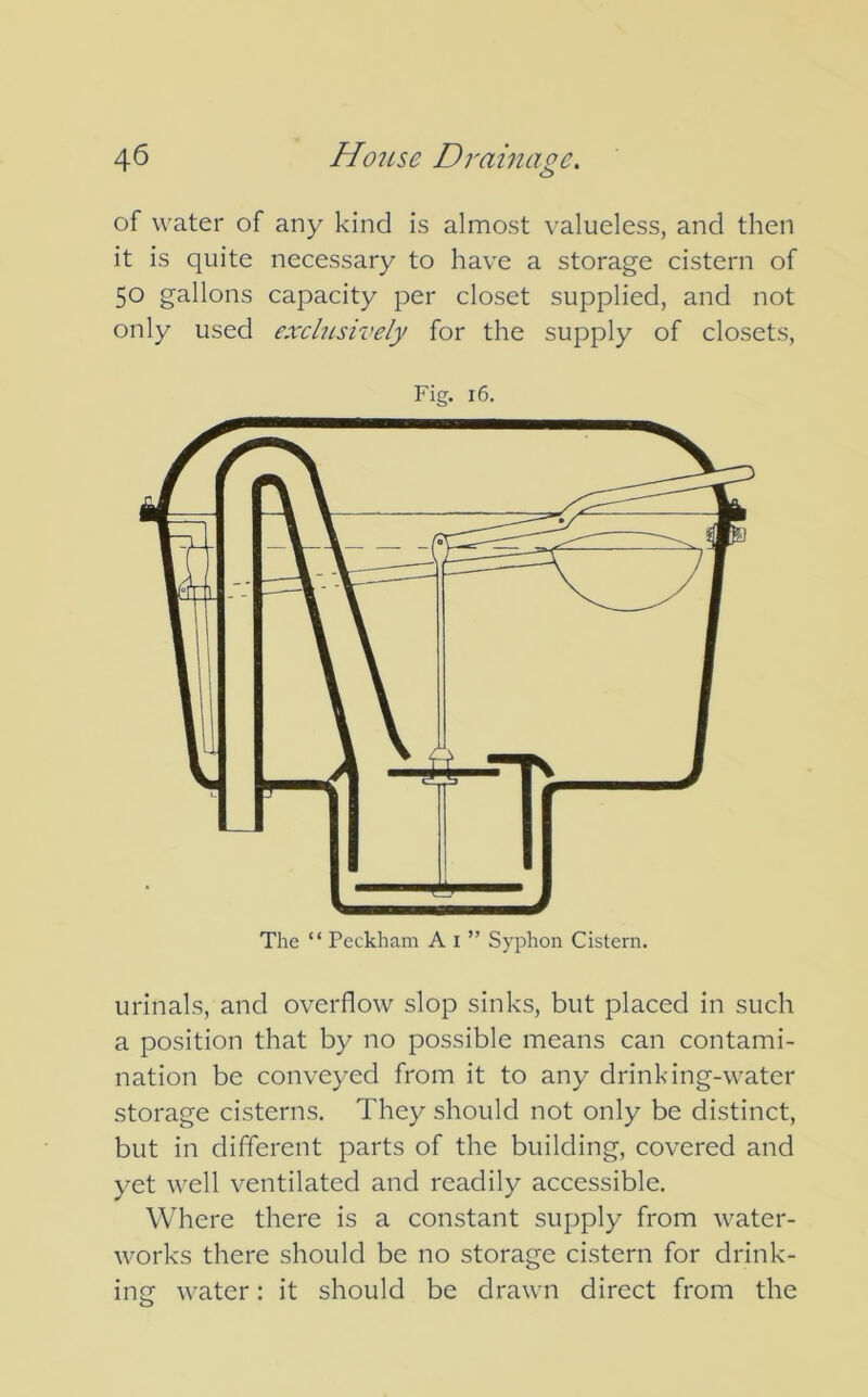 of water of any kind is almost valueless, and then it is quite necessary to have a storage cistern of 50 gallons capacity per closet supplied, and not only used exclusively for the supply of closets, Fig. 16. The “ Peckham Ai” Syphon Cistern. urinals, and overflow slop sinks, but placed in such a position that by no possible means can contami- nation be conveyed from it to any drinking-water storage cisterns. They should not only be distinct, but in different parts of the building, covered and yet well ventilated and readily accessible. Where there is a constant supply from water- works there should be no storage cistern for drink- ing water: it should be drawn direct from the 0