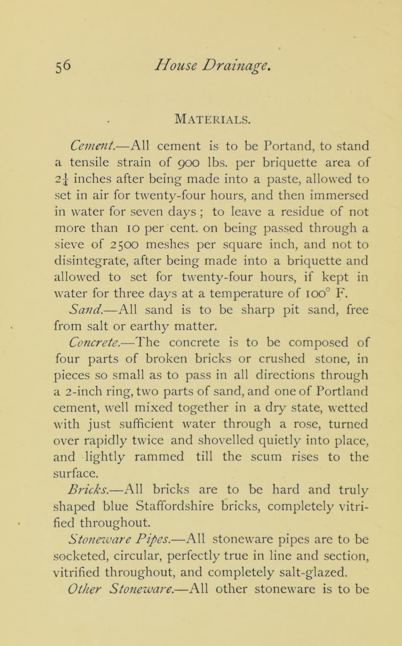 Materials. Cement.—All cement is to be Portand, to stand a tensile strain of 900 lbs. per briquette area of 2\ inches after being made into a paste, allowed to set in air for twenty-four hours, and then immersed in water for seven days ; to leave a residue of not more than 10 per cent, on being passed through a sieve of 2500 meshes per square inch, and not to disintegrate, after being made into a briquette and allowed to set for twenty-four hours, if kept in water for three days at a temperature of ioo° F. Sand.—All sand is to be sharp pit sand, free from salt or earthy matter. Concrete.—The concrete is to be composed of four parts of broken bricks or crushed stone, in pieces so small as to pass in all directions through a 2-inch ring, two parts of sand, and one of Portland cement, well mixed together in a dry state, wetted with just sufficient water through a rose, turned over rapidly twice and shovelled quietly into place, and lightly rammed till the scum rises to the surface. Bricks.—All bricks are to be hard and truly shaped blue Staffordshire bricks, completely vitri- fied throughout. Stoneivare Pipes.—All stoneware pipes are to be socketed, circular, perfectly true in line and section, vitrified throughout, and completely salt-glazed. Other Stoneivare.—All other stoneware is to be