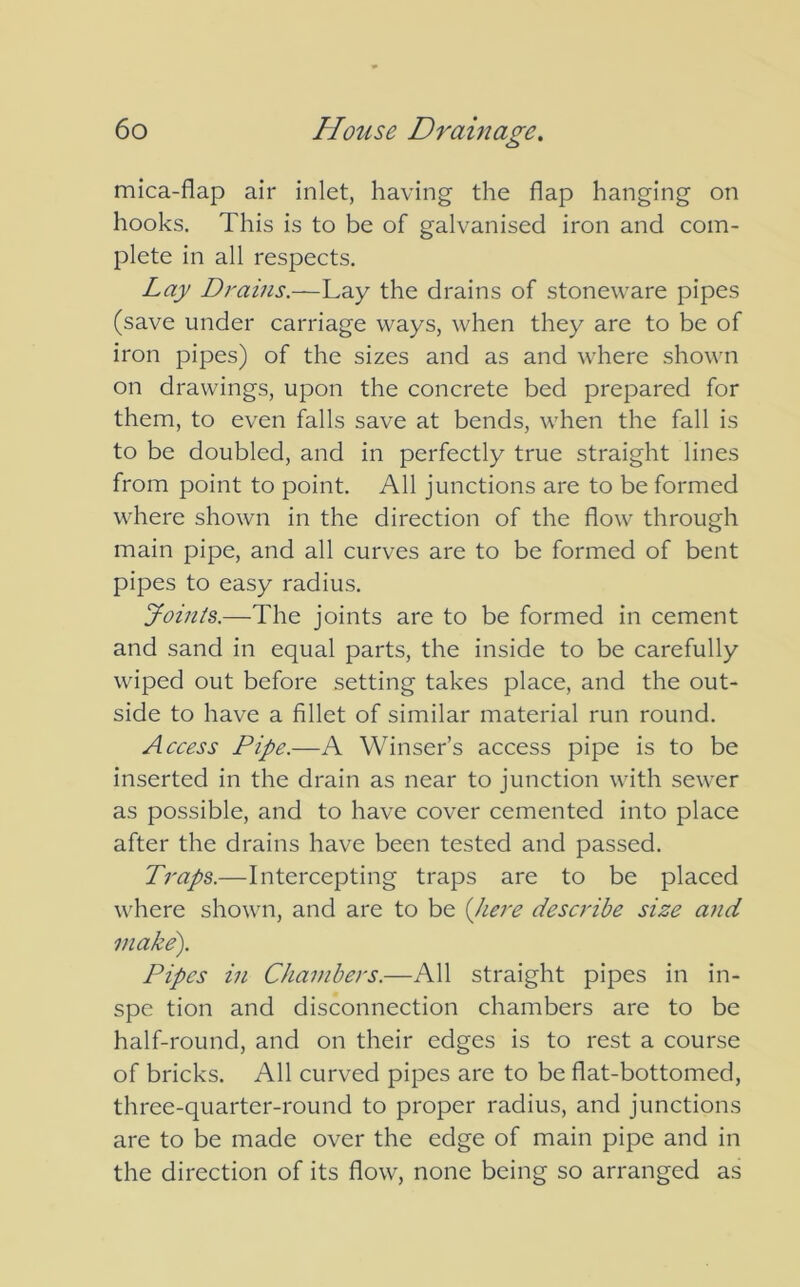 mica-flap air inlet, having the flap hanging on hooks. This is to be of galvanised iron and com- plete in all respects. Lay Drains.—Lay the drains of stoneware pipes (save under carriage ways, when they are to be of iron pipes) of the sizes and as and where shown on drawings, upon the concrete bed prepared for them, to even falls save at bends, when the fall is to be doubled, and in perfectly true straight lines from point to point. All junctions are to be formed where shown in the direction of the flow through main pipe, and all curves are to be formed of bent pipes to easy radius. Joints.—The joints are to be formed in cement and sand in equal parts, the inside to be carefully wiped out before setting takes place, and the out- side to have a fillet of similar material run round. Access Pipe.—A Winser’s access pipe is to be inserted in the drain as near to junction with sewer as possible, and to have cover cemented into place after the drains have been tested and passed. Traps.—Intercepting traps are to be placed where shown, and are to be (here describe size and make). Pipes in Chambers.—All straight pipes in in- spe tion and disconnection chambers are to be half-round, and on their edges is to rest a course of bricks. All curved pipes are to be flat-bottomed, three-quarter-round to proper radius, and junctions are to be made over the edge of main pipe and in the direction of its flow, none being so arranged as