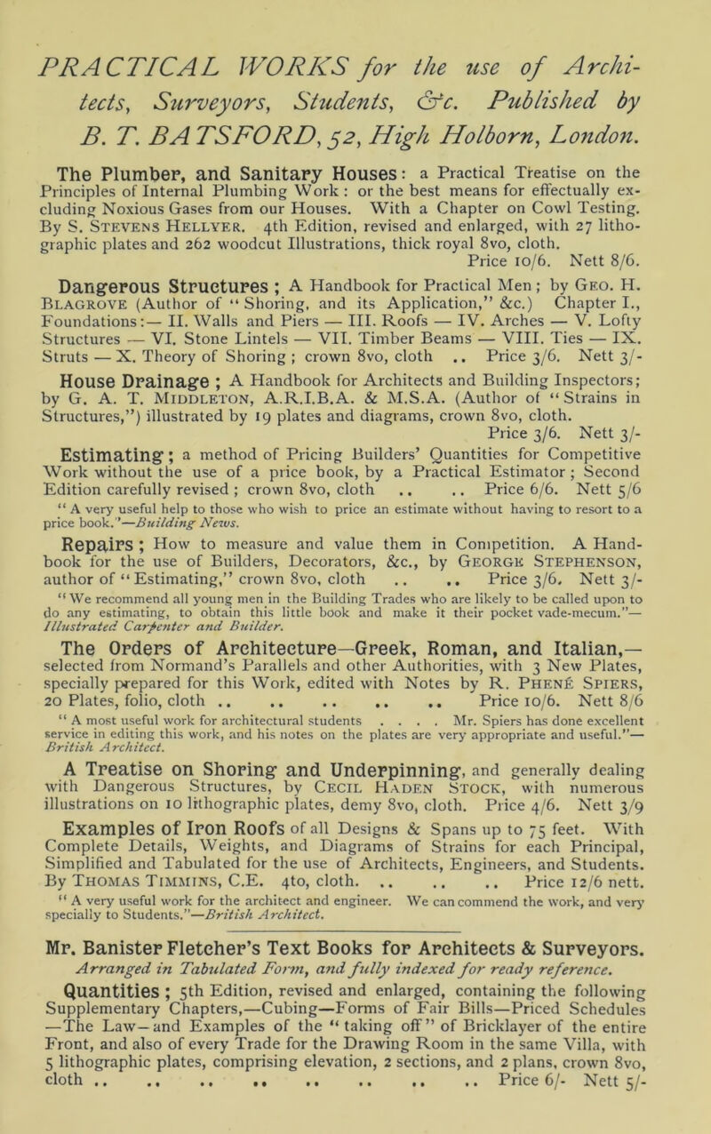 PRACTICAL WORKS for the use of Archi- tects, Surveyors, Students, &c. Published by B. T. BA TSFORD, 52, High Holborn, London. The Plumber, and Sanitary Houses: a Practical Treatise on the Principles of Internal Plumbing Work : or the best means for effectually ex- cluding Noxious Gases from our Houses. With a Chapter on Cowl Testing. By S. Stevens Hellyer. 4th Edition, revised and enlarged, with 27 litho- graphic plates and 262 woodcut Illustrations, thick royal 8vo, cloth. Price 10/6. Nett 8/6. Dangerous Structures ; A Handbook for Practical Men ; by Geo. H. Blagrove (Author of “Shoring, and its Application,” See.) Chapter I., Foundations:— II. Walls and Piers — III. Roofs — IV. Arches — V. Lofty Structures — VI. Stone Lintels — VII. Timber Beams — VIII. Ties — IX. Struts — X. Theory of Shoring ; crown 8vo, cloth .. Price 3/6. Nett 3/- House Drainage ; A Handbook for Architects and Building Inspectors; by G. A. T. Middleton, A.R.I.B.A. & M.S.A. (Author of “ Strains in Structures,”) illustrated by 19 plates and diagrams, crown 8vo, cloth. Price 3/6. Nett 3/- Estimating; a method of Pricing Builders’ Quantities for Competitive Work without the use of a price book, by a Practical Estimator; Second Edition carefully revised ; crown 8vo, cloth .. .. Price 6/6. Nett 5/6 “ A very useful help to those who wish to price an estimate without having to resort to a price book.’’—Building News. Repairs ; How to measure and value them in Competition. A Hand- book for the use of Builders, Decorators, &c., by George Stephenson, author of “ Estimating,” crown 8vo, cloth .. .. Price 3/6, Nett 3/- “ We recommend all young men in the Building Trades who are likely to be called upon to do any estimating, to obtain this little book and make it their pocket vade-mecum.”— Illustrated Carpenter and Builder. The Orders of Architecture—Greek, Roman, and Italian,— selected from Normand’s Parallels and other Authorities, with 3 New Plates, specially prepared for this Work, edited with Notes by R. Phen£ Spiers, 20 Plates, folio, cloth .. .. .. .. Price 10/6. Nett 8/6 “ A most useful work for architectural students .... Mr. Spiers has done excellent service in editing this work, and his notes on the plates are very appropriate and useful.”— British Architect. A Treatise on Shoring and Underpinning, and generally dealing with Dangerous Structures, by Cecil Hadf.n Stock, with numerous illustrations on 10 lithographic plates, demy 8vo, cloth. Price 4/6. Nett 3/9 Examples Of Iron Roofs of all Designs & Spans up to 75 feet. With Complete Details, Weights, and Diagrams of Strains for each Principal, Simplified and Tabulated for the use of Architects, Engineers, and Students. By Thomas Timmins, C.E. 4to, cloth Price 12/6 nett. “ A very useful work for the architect and engineer. We can commend the work, and very specially to Students.”—British Architect. Mr. Banister Fletcher’s Text Books for Architects & Surveyors. Arranged, in Tabulated Form, and fully indexed for ready reference. Quantities ; 5th Edition, revised and enlarged, containing the following Supplementary Chapters,—Cubing—Forms of Fair Bills—Priced Schedules —The Law—and Examples of the “ taking off” of Bricklayer of the entire Front, and also of every Trade for the Drawing Room in the same Villa, with 5 lithographic plates, comprising elevation, 2 sections, and 2 plans, crown 8vo, cloth .. .. .. .. .. .. .. Price 6/- Nett 5/-