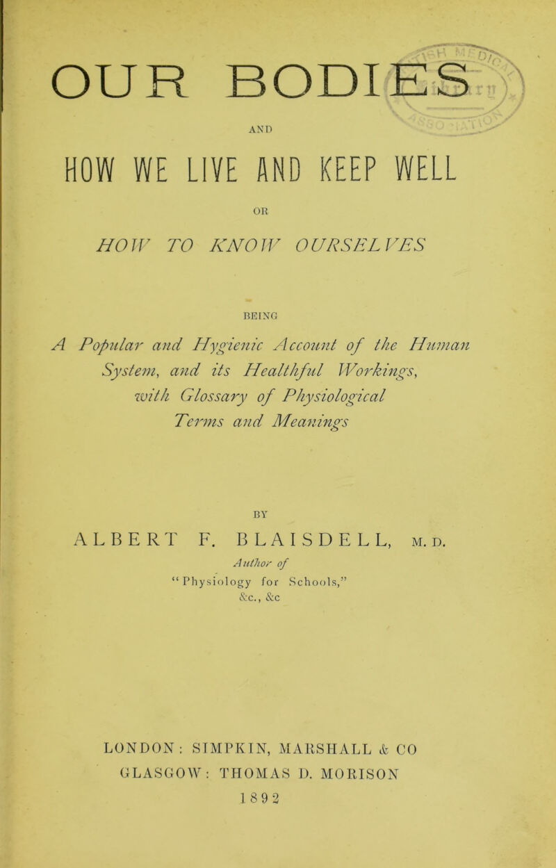AND OUR HOW WE LIVE AND KEEP WELL OR HOW TO KNOW OURSELVES BEING A Popular and Hygienic Account of the Human System, and its Healthful Workings, with Glossary of Physiological Terms and Meanings <s> BY ALBERT F. B L A I S D E L L, m. d. Author of “ Physiology for Schools,” &c., &c LONDON: SIMPKIN, MARSHALL & CO GLASGOW: THOMAS D. MOKISON 189 2