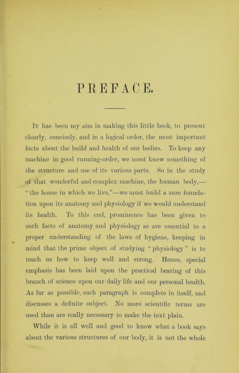 I PREFACE. It has been my aim in making this little book, to present clearly, concisely, and in a logical order, the most important facts about the build and health of our bodies. To keep any machine in good running-order, we must know something of the structure and use of its various parts. So in the study of that wonderful and complex machine, the human body,— “ the house in which we live,”—we must build a sure founda- tion upon its anatomy and physiology if we would understand its health. To this end, prominence has been given to such facts of anatomy and physiology as are essential to a proper understanding of the laws of hygiene, keeping in mind that the prime object of studying “ physiology ” is to teach us how to keep well and strong. Hence, special emphasis has been laid upon the practical bearing of this branch of science upon our daily life and our personal health. As far as possible, each paragraph is complete in itself, and discusses a definite subject. No more scientific terms are used than are really necessary to make the text plain. While it is all well and good to know what a book says about the various structures of our body, it is not the whole