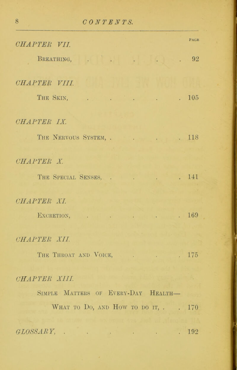 CHAPTER VII. Breathing, . . . . .92 CHAPTER VIII The Skin, . . . . .105 CHAPTER IX. The Nervous System, . . . .118 CHAPTER X. The Special Senses, . . . .141 CHAPTER XI Excretion, . . . . .169 CHAPTER XII The Throat and Voice, . . .175 CHAPTER XIII Simple Matters of Every-Day Health— What to Do, and How to do it, . . 170 GLOSSARY, . . . . . .192
