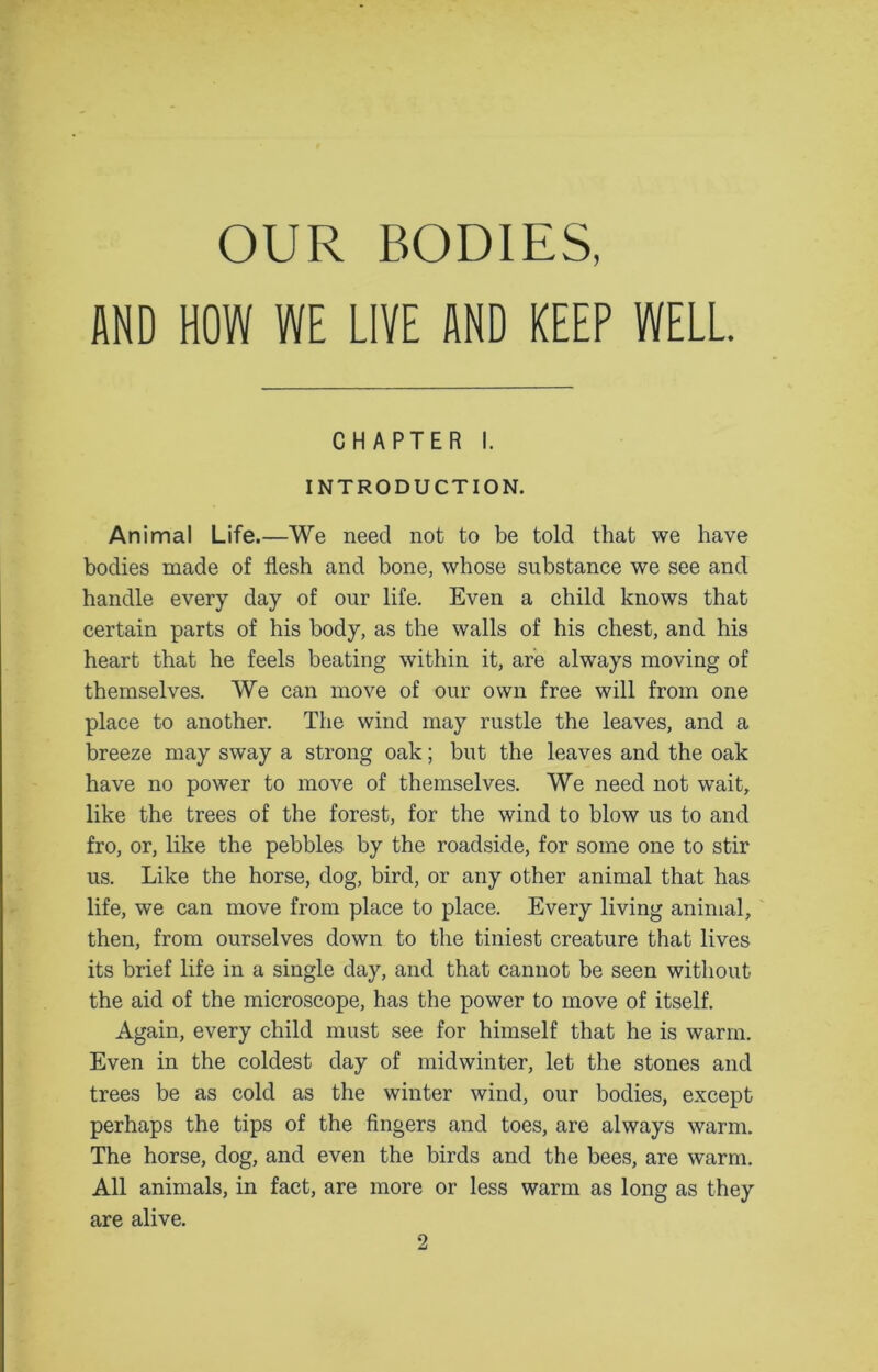 OUR BODIES, AND HOW WE LIVE AND KEEP WELL. CHAPTER I. INTRODUCTION. Animal Life.—We need not to be told that we have bodies made of flesh and bone, whose substance we see and handle every day of our life. Even a child knows that certain parts of his body, as the walls of his chest, and his heart that he feels beating within it, are always moving of themselves. We can move of our own free will from one place to another. The wind may rustle the leaves, and a breeze may sway a strong oak; but the leaves and the oak have no power to move of themselves. We need not wait, like the trees of the forest, for the wind to blow us to and fro, or, like the pebbles by the roadside, for some one to stir us. Like the horse, dog, bird, or any other animal that has life, we can move from place to place. Every living animal, then, from ourselves down to the tiniest creature that lives its brief life in a single day, and that cannot be seen without the aid of the microscope, has the power to move of itself. Again, every child must see for himself that he is warm. Even in the coldest day of midwinter, let the stones and trees be as cold as the winter wind, our bodies, except perhaps the tips of the fingers and toes, are always warm. The horse, dog, and even the birds and the bees, are warm. All animals, in fact, are more or less warm as long as they are alive. 2