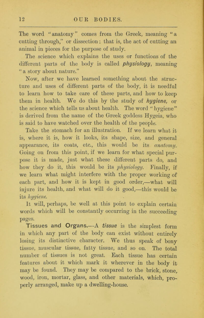 The word “anatomy” comes from the Greek, meaning “a cutting through,” or dissection: that is, the act of cutting an animal in pieces for the purpose of study. The science which explains the uses or functions of the different parts of the body is called physiology, meaning “ a story about nature.” Now, after we have learned something about the struc- ture and uses of different parts of the body, it is needful to learn how to take care of these parts, and how to keep them in health. We do this by the study of hygiene, or the science which tells us about health. The word “ hygiene” is derived from the name of the Greek goddess Hygeia, who is said to have watched over the health of the people. Take the stomach for an illustration. If we learn what it is, where it is, how it looks, its shape, size, and general appearance, its coats, etc., this would be its anatomy. Going on from this point, if we learn for what special pur- pose it is made, just what these different parts do, and how they do it, this would be its physiology. Finally, if we learn what might interfere with the proper working of each part, and how it is kept in good order,—what will injure its health, and what will do it good,—this would be its hygiene. It will, perhaps, be well at this point to explain certain words which will be constantly occurring in the succeeding pages. Tissues and Organs.—A tissue is the simplest form in which any part of the body can exist without entirely losing its distinctive character. We thus speak of bony tissue, muscular tissue, fatty tissue, and so on. The total number of tissues is not great. Each tissue has certain features about it which mark it wherever in the body it may be found. They may be compared to the brick, stone, wood, iron, mortar, glass, and other materials, which, pro- perly arranged, make up a dwelling-house.